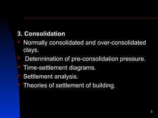 3. Consolidation
 Normally consolidated and over-consolidated
clays.
 Detennination of pre-consolidation pressure.
 Time-settlement diagrams.
 Settlement analysis.
 Theories of settlement of building.
5
 