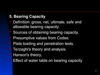 5. Bearing Capacity
 Definition: gross, net, ultimate, safe and
allowable bearing capacity.
 Sources of obtaining bearing capacity.
 Presumptive values from Codes.
 Plate loading and penetration tests.
 Terzaghi's theory and analysis.
 Hanson's theory,
 Effect of water table on bearing capacity
7
 