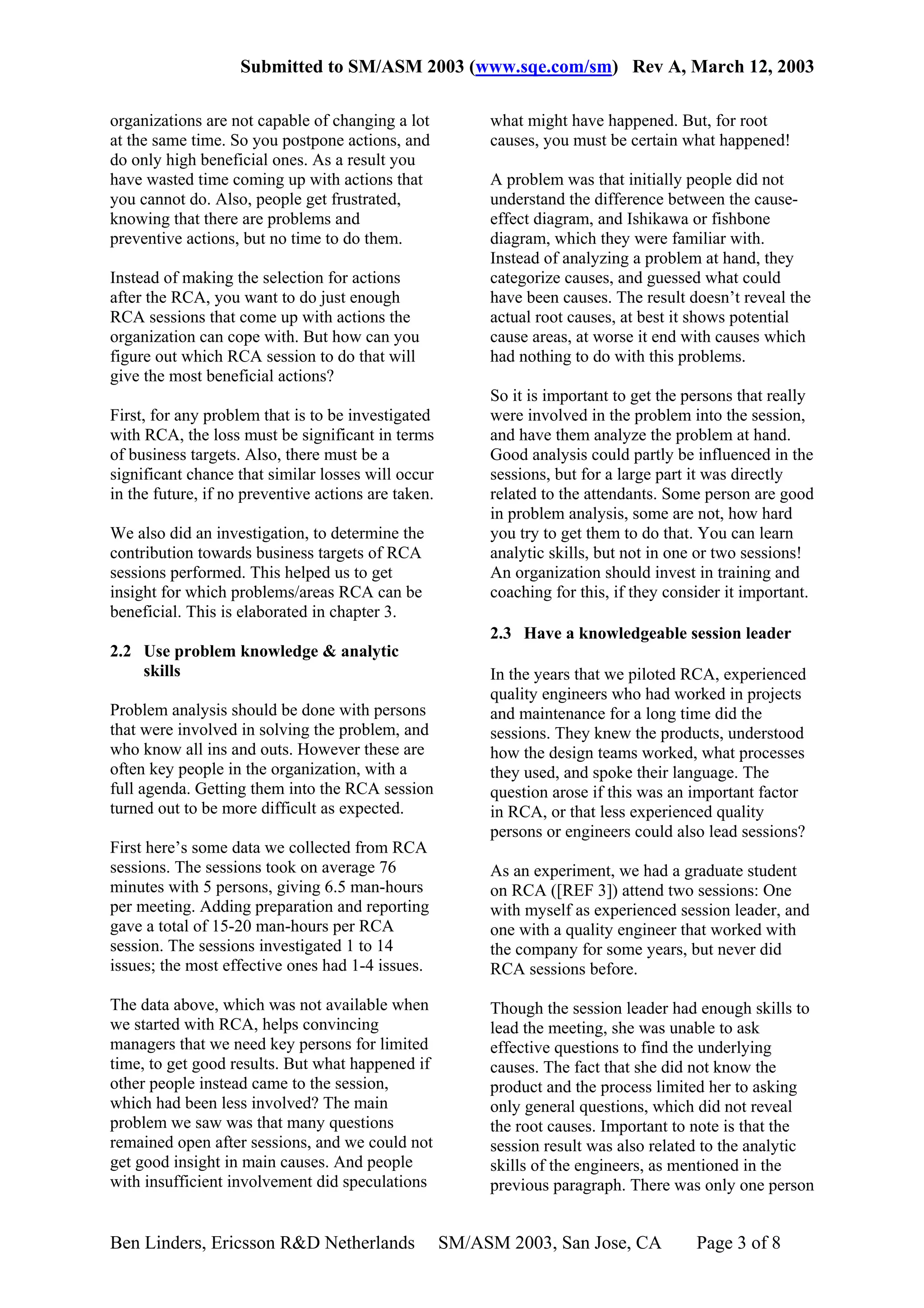 Submitted to SM/ASM 2003 (www.sqe.com/sm) Rev A, March 12, 2003

organizations are not capable of changing a lot           what might have happened. But, for root
at the same time. So you postpone actions, and            causes, you must be certain what happened!
do only high beneficial ones. As a result you
have wasted time coming up with actions that              A problem was that initially people did not
you cannot do. Also, people get frustrated,               understand the difference between the cause-
knowing that there are problems and                       effect diagram, and Ishikawa or fishbone
preventive actions, but no time to do them.               diagram, which they were familiar with.
                                                          Instead of analyzing a problem at hand, they
Instead of making the selection for actions               categorize causes, and guessed what could
after the RCA, you want to do just enough                 have been causes. The result doesn’t reveal the
RCA sessions that come up with actions the                actual root causes, at best it shows potential
organization can cope with. But how can you               cause areas, at worse it end with causes which
figure out which RCA session to do that will              had nothing to do with this problems.
give the most beneficial actions?
                                                          So it is important to get the persons that really
First, for any problem that is to be investigated         were involved in the problem into the session,
with RCA, the loss must be significant in terms           and have them analyze the problem at hand.
of business targets. Also, there must be a                Good analysis could partly be influenced in the
significant chance that similar losses will occur         sessions, but for a large part it was directly
in the future, if no preventive actions are taken.        related to the attendants. Some person are good
                                                          in problem analysis, some are not, how hard
We also did an investigation, to determine the            you try to get them to do that. You can learn
contribution towards business targets of RCA              analytic skills, but not in one or two sessions!
sessions performed. This helped us to get                 An organization should invest in training and
insight for which problems/areas RCA can be               coaching for this, if they consider it important.
beneficial. This is elaborated in chapter 3.
                                                          2.3 Have a knowledgeable session leader
2.2 Use problem knowledge & analytic
    skills                                                In the years that we piloted RCA, experienced
                                                          quality engineers who had worked in projects
Problem analysis should be done with persons              and maintenance for a long time did the
that were involved in solving the problem, and            sessions. They knew the products, understood
who know all ins and outs. However these are              how the design teams worked, what processes
often key people in the organization, with a              they used, and spoke their language. The
full agenda. Getting them into the RCA session            question arose if this was an important factor
turned out to be more difficult as expected.              in RCA, or that less experienced quality
                                                          persons or engineers could also lead sessions?
First here’s some data we collected from RCA
sessions. The sessions took on average 76                 As an experiment, we had a graduate student
minutes with 5 persons, giving 6.5 man-hours              on RCA ([REF 3]) attend two sessions: One
per meeting. Adding preparation and reporting             with myself as experienced session leader, and
gave a total of 15-20 man-hours per RCA                   one with a quality engineer that worked with
session. The sessions investigated 1 to 14                the company for some years, but never did
issues; the most effective ones had 1-4 issues.           RCA sessions before.

The data above, which was not available when              Though the session leader had enough skills to
we started with RCA, helps convincing                     lead the meeting, she was unable to ask
managers that we need key persons for limited             effective questions to find the underlying
time, to get good results. But what happened if           causes. The fact that she did not know the
other people instead came to the session,                 product and the process limited her to asking
which had been less involved? The main                    only general questions, which did not reveal
problem we saw was that many questions                    the root causes. Important to note is that the
remained open after sessions, and we could not            session result was also related to the analytic
get good insight in main causes. And people               skills of the engineers, as mentioned in the
with insufficient involvement did speculations            previous paragraph. There was only one person


Ben Linders, Ericsson R&D Netherlands                SM/ASM 2003, San Jose, CA           Page 3 of 8
 