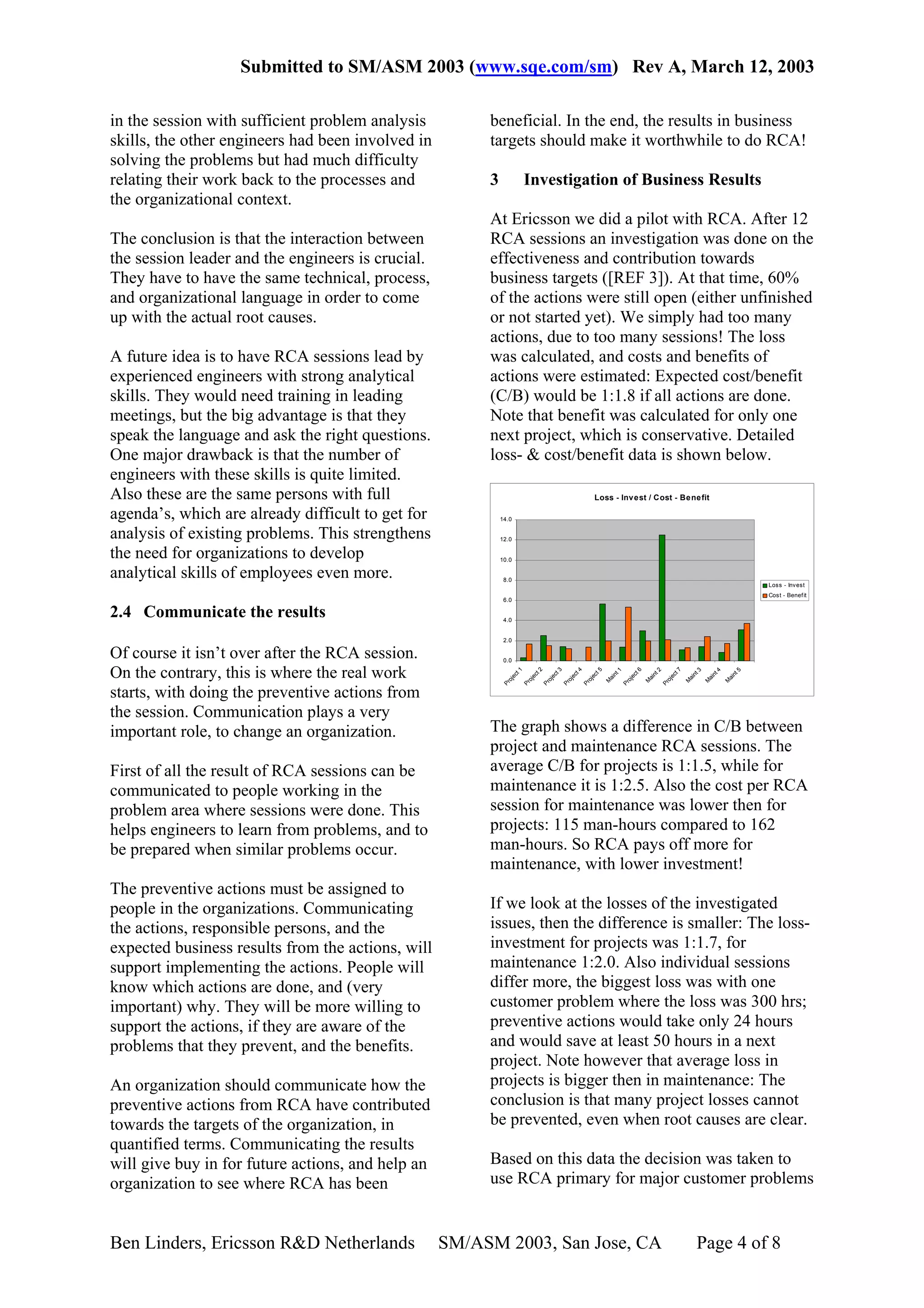 Submitted to SM/ASM 2003 (www.sqe.com/sm) Rev A, March 12, 2003

in the session with sufficient problem analysis         beneficial. In the end, the results in business
skills, the other engineers had been involved in        targets should make it worthwhile to do RCA!
solving the problems but had much difficulty
relating their work back to the processes and           3              Investigation of Business Results
the organizational context.
                                                        At Ericsson we did a pilot with RCA. After 12
The conclusion is that the interaction between          RCA sessions an investigation was done on the
the session leader and the engineers is crucial.        effectiveness and contribution towards
They have to have the same technical, process,          business targets ([REF 3]). At that time, 60%
and organizational language in order to come            of the actions were still open (either unfinished
up with the actual root causes.                         or not started yet). We simply had too many
                                                        actions, due to too many sessions! The loss
A future idea is to have RCA sessions lead by           was calculated, and costs and benefits of
experienced engineers with strong analytical            actions were estimated: Expected cost/benefit
skills. They would need training in leading             (C/B) would be 1:1.8 if all actions are done.
meetings, but the big advantage is that they            Note that benefit was calculated for only one
speak the language and ask the right questions.         next project, which is conservative. Detailed
One major drawback is that the number of                loss- & cost/benefit data is shown below.
engineers with these skills is quite limited.
Also these are the same persons with full                                                              Loss - Inv est / Cost - Be ne fit

agenda’s, which are already difficult to get for            14.0

analysis of existing problems. This strengthens             12.0

the need for organizations to develop                       10.0

analytical skills of employees even more.                    8.0
                                                                                                                                                                     Loss - Invest
                                                                                                                                                                     Cost - Benef it
                                                             6.0

2.4 Communicate the results                                  4.0


                                                             2.0

Of course it isn’t over after the RCA session.               0.0

On the contrary, this is where the real work
                                                                   1


                                                                            2


                                                                                     3


                                                                                              4


                                                                                                       5




                                                                                                                        6




                                                                                                                                         7
                                                                                                               1




                                                                                                                                2




                                                                                                                                                 3


                                                                                                                                                         4


                                                                                                                                                                 5
                                                                 t


                                                                          t


                                                                                   t


                                                                                            t


                                                                                                     t




                                                                                                                      t




                                                                                                                                       t
                                                                                                            nt




                                                                                                                             nt




                                                                                                                                              nt


                                                                                                                                                      nt


                                                                                                                                                              nt
                                                              ec


                                                                       ec


                                                                                ec


                                                                                         ec




                                                                                                                                    ec
                                                                                                  ec




                                                                                                                   ec
                                                                                                            ai




                                                                                                                             ai




                                                                                                                                              ai


                                                                                                                                                      ai


                                                                                                                                                              ai
                                                              oj


                                                                       oj


                                                                                oj


                                                                                         oj


                                                                                                  oj




                                                                                                                   oj




                                                                                                                                    oj
                                                                                                           M




                                                                                                                            M




                                                                                                                                             M


                                                                                                                                                     M


                                                                                                                                                             M
                                                            Pr


                                                                     Pr


                                                                              Pr


                                                                                       Pr


                                                                                                Pr




                                                                                                                 Pr




                                                                                                                                  Pr




starts, with doing the preventive actions from
the session. Communication plays a very
important role, to change an organization.              The graph shows a difference in C/B between
                                                        project and maintenance RCA sessions. The
First of all the result of RCA sessions can be          average C/B for projects is 1:1.5, while for
communicated to people working in the                   maintenance it is 1:2.5. Also the cost per RCA
problem area where sessions were done. This             session for maintenance was lower then for
helps engineers to learn from problems, and to          projects: 115 man-hours compared to 162
be prepared when similar problems occur.                man-hours. So RCA pays off more for
                                                        maintenance, with lower investment!
The preventive actions must be assigned to
people in the organizations. Communicating              If we look at the losses of the investigated
the actions, responsible persons, and the               issues, then the difference is smaller: The loss-
expected business results from the actions, will        investment for projects was 1:1.7, for
support implementing the actions. People will           maintenance 1:2.0. Also individual sessions
know which actions are done, and (very                  differ more, the biggest loss was with one
important) why. They will be more willing to            customer problem where the loss was 300 hrs;
support the actions, if they are aware of the           preventive actions would take only 24 hours
problems that they prevent, and the benefits.           and would save at least 50 hours in a next
                                                        project. Note however that average loss in
An organization should communicate how the              projects is bigger then in maintenance: The
preventive actions from RCA have contributed            conclusion is that many project losses cannot
towards the targets of the organization, in             be prevented, even when root causes are clear.
quantified terms. Communicating the results
will give buy in for future actions, and help an        Based on this data the decision was taken to
organization to see where RCA has been                  use RCA primary for major customer problems


Ben Linders, Ericsson R&D Netherlands              SM/ASM 2003, San Jose, CA                                                                       Page 4 of 8
 