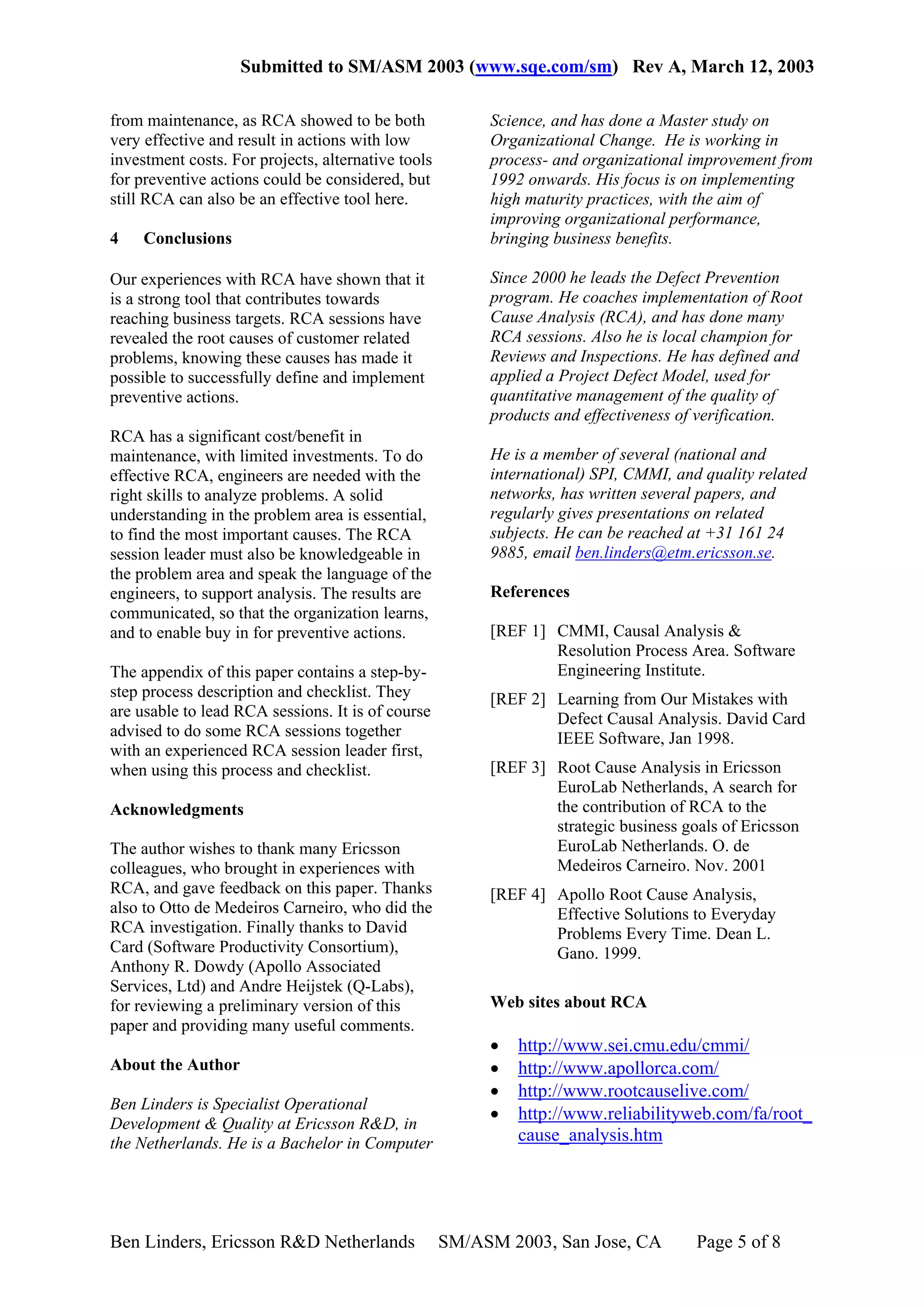 Submitted to SM/ASM 2003 (www.sqe.com/sm) Rev A, March 12, 2003

from maintenance, as RCA showed to be both               Science, and has done a Master study on
very effective and result in actions with low            Organizational Change. He is working in
investment costs. For projects, alternative tools        process- and organizational improvement from
for preventive actions could be considered, but          1992 onwards. His focus is on implementing
still RCA can also be an effective tool here.            high maturity practices, with the aim of
                                                         improving organizational performance,
4    Conclusions                                         bringing business benefits.

Our experiences with RCA have shown that it              Since 2000 he leads the Defect Prevention
is a strong tool that contributes towards                program. He coaches implementation of Root
reaching business targets. RCA sessions have             Cause Analysis (RCA), and has done many
revealed the root causes of customer related             RCA sessions. Also he is local champion for
problems, knowing these causes has made it               Reviews and Inspections. He has defined and
possible to successfully define and implement            applied a Project Defect Model, used for
preventive actions.                                      quantitative management of the quality of
                                                         products and effectiveness of verification.
RCA has a significant cost/benefit in
maintenance, with limited investments. To do             He is a member of several (national and
effective RCA, engineers are needed with the             international) SPI, CMMI, and quality related
right skills to analyze problems. A solid                networks, has written several papers, and
understanding in the problem area is essential,          regularly gives presentations on related
to find the most important causes. The RCA               subjects. He can be reached at +31 161 24
session leader must also be knowledgeable in             9885, email ben.linders@etm.ericsson.se.
the problem area and speak the language of the
engineers, to support analysis. The results are          References
communicated, so that the organization learns,
and to enable buy in for preventive actions.             [REF 1] CMMI, Causal Analysis &
                                                                 Resolution Process Area. Software
The appendix of this paper contains a step-by-                   Engineering Institute.
step process description and checklist. They             [REF 2] Learning from Our Mistakes with
are usable to lead RCA sessions. It is of course                 Defect Causal Analysis. David Card
advised to do some RCA sessions together                         IEEE Software, Jan 1998.
with an experienced RCA session leader first,
when using this process and checklist.                   [REF 3] Root Cause Analysis in Ericsson
                                                                 EuroLab Netherlands, A search for
Acknowledgments                                                  the contribution of RCA to the
                                                                 strategic business goals of Ericsson
The author wishes to thank many Ericsson                         EuroLab Netherlands. O. de
colleagues, who brought in experiences with                      Medeiros Carneiro. Nov. 2001
RCA, and gave feedback on this paper. Thanks             [REF 4] Apollo Root Cause Analysis,
also to Otto de Medeiros Carneiro, who did the                   Effective Solutions to Everyday
RCA investigation. Finally thanks to David                       Problems Every Time. Dean L.
Card (Software Productivity Consortium),                         Gano. 1999.
Anthony R. Dowdy (Apollo Associated
Services, Ltd) and Andre Heijstek (Q-Labs),
for reviewing a preliminary version of this              Web sites about RCA
paper and providing many useful comments.
                                                         •   http://www.sei.cmu.edu/cmmi/
About the Author                                         •   http://www.apollorca.com/
                                                         •   http://www.rootcauselive.com/
Ben Linders is Specialist Operational
                                                         •   http://www.reliabilityweb.com/fa/root_
Development & Quality at Ericsson R&D, in
the Netherlands. He is a Bachelor in Computer                cause_analysis.htm




Ben Linders, Ericsson R&D Netherlands               SM/ASM 2003, San Jose, CA         Page 5 of 8
 