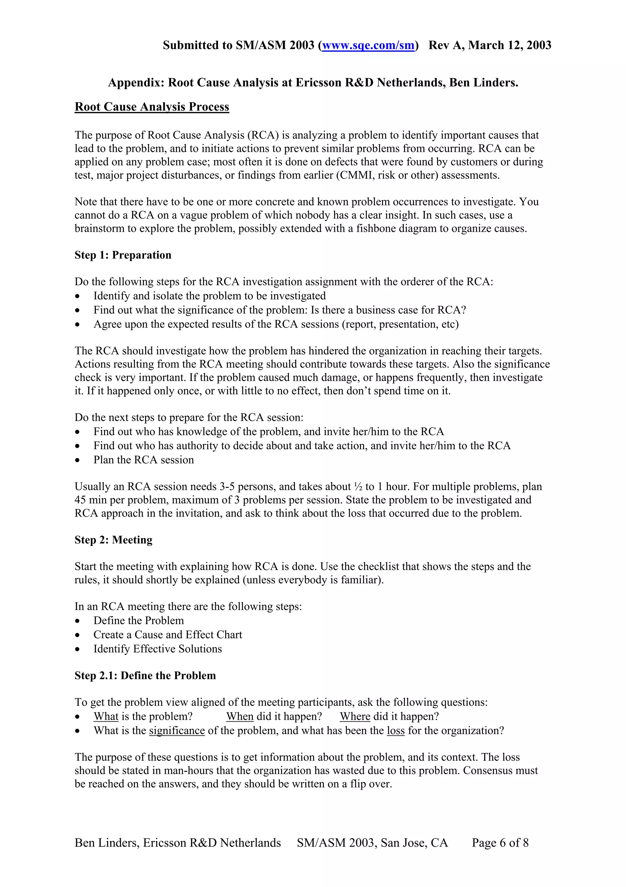 Submitted to SM/ASM 2003 (www.sqe.com/sm) Rev A, March 12, 2003

       Appendix: Root Cause Analysis at Ericsson R&D Netherlands, Ben Linders.
Root Cause Analysis Process

The purpose of Root Cause Analysis (RCA) is analyzing a problem to identify important causes that
lead to the problem, and to initiate actions to prevent similar problems from occurring. RCA can be
applied on any problem case; most often it is done on defects that were found by customers or during
test, major project disturbances, or findings from earlier (CMMI, risk or other) assessments.

Note that there have to be one or more concrete and known problem occurrences to investigate. You
cannot do a RCA on a vague problem of which nobody has a clear insight. In such cases, use a
brainstorm to explore the problem, possibly extended with a fishbone diagram to organize causes.

Step 1: Preparation

Do the following steps for the RCA investigation assignment with the orderer of the RCA:
• Identify and isolate the problem to be investigated
• Find out what the significance of the problem: Is there a business case for RCA?
• Agree upon the expected results of the RCA sessions (report, presentation, etc)

The RCA should investigate how the problem has hindered the organization in reaching their targets.
Actions resulting from the RCA meeting should contribute towards these targets. Also the significance
check is very important. If the problem caused much damage, or happens frequently, then investigate
it. If it happened only once, or with little to no effect, then don’t spend time on it.

Do the next steps to prepare for the RCA session:
• Find out who has knowledge of the problem, and invite her/him to the RCA
• Find out who has authority to decide about and take action, and invite her/him to the RCA
• Plan the RCA session

Usually an RCA session needs 3-5 persons, and takes about ½ to 1 hour. For multiple problems, plan
45 min per problem, maximum of 3 problems per session. State the problem to be investigated and
RCA approach in the invitation, and ask to think about the loss that occurred due to the problem.

Step 2: Meeting

Start the meeting with explaining how RCA is done. Use the checklist that shows the steps and the
rules, it should shortly be explained (unless everybody is familiar).

In an RCA meeting there are the following steps:
• Define the Problem
• Create a Cause and Effect Chart
• Identify Effective Solutions

Step 2.1: Define the Problem

To get the problem view aligned of the meeting participants, ask the following questions:
• What is the problem?         When did it happen?      Where did it happen?
• What is the significance of the problem, and what has been the loss for the organization?

The purpose of these questions is to get information about the problem, and its context. The loss
should be stated in man-hours that the organization has wasted due to this problem. Consensus must
be reached on the answers, and they should be written on a flip over.




Ben Linders, Ericsson R&D Netherlands          SM/ASM 2003, San Jose, CA            Page 6 of 8
 