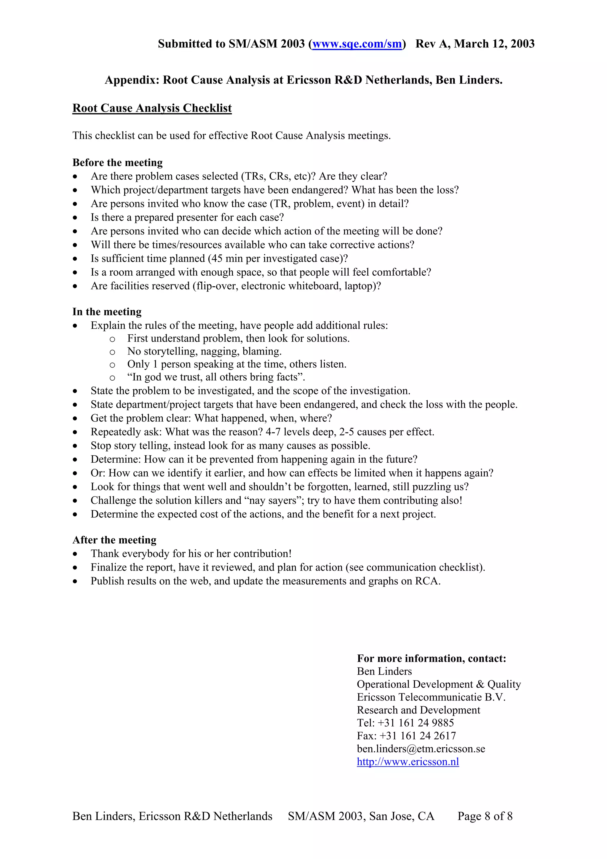 Submitted to SM/ASM 2003 (www.sqe.com/sm) Rev A, March 12, 2003

       Appendix: Root Cause Analysis at Ericsson R&D Netherlands, Ben Linders.

Root Cause Analysis Checklist

This checklist can be used for effective Root Cause Analysis meetings.

Before the meeting
• Are there problem cases selected (TRs, CRs, etc)? Are they clear?
• Which project/department targets have been endangered? What has been the loss?
• Are persons invited who know the case (TR, problem, event) in detail?
• Is there a prepared presenter for each case?
• Are persons invited who can decide which action of the meeting will be done?
• Will there be times/resources available who can take corrective actions?
• Is sufficient time planned (45 min per investigated case)?
• Is a room arranged with enough space, so that people will feel comfortable?
• Are facilities reserved (flip-over, electronic whiteboard, laptop)?

In the meeting
• Explain the rules of the meeting, have people add additional rules:
        o First understand problem, then look for solutions.
        o No storytelling, nagging, blaming.
        o Only 1 person speaking at the time, others listen.
        o “In god we trust, all others bring facts”.
• State the problem to be investigated, and the scope of the investigation.
• State department/project targets that have been endangered, and check the loss with the people.
• Get the problem clear: What happened, when, where?
• Repeatedly ask: What was the reason? 4-7 levels deep, 2-5 causes per effect.
• Stop story telling, instead look for as many causes as possible.
• Determine: How can it be prevented from happening again in the future?
• Or: How can we identify it earlier, and how can effects be limited when it happens again?
• Look for things that went well and shouldn’t be forgotten, learned, still puzzling us?
• Challenge the solution killers and “nay sayers”; try to have them contributing also!
• Determine the expected cost of the actions, and the benefit for a next project.

After the meeting
• Thank everybody for his or her contribution!
• Finalize the report, have it reviewed, and plan for action (see communication checklist).
• Publish results on the web, and update the measurements and graphs on RCA.




                                                              For more information, contact:
                                                              Ben Linders
                                                              Operational Development & Quality
                                                              Ericsson Telecommunicatie B.V.
                                                              Research and Development
                                                              Tel: +31 161 24 9885
                                                              Fax: +31 161 24 2617
                                                              ben.linders@etm.ericsson.se
                                                              http://www.ericsson.nl



Ben Linders, Ericsson R&D Netherlands          SM/ASM 2003, San Jose, CA            Page 8 of 8
 