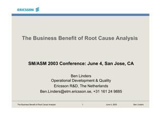 1 June 4, 2003 Ben LindersThe Business Benefit of Root Cause Analysis
The Business Benefit of Root Cause Analysis
SM/ASM 2003 Conference: June 4, San Jose, CA
Ben Linders
Operational Development & Quality
Ericsson R&D, The Netherlands
Ben.Linders@etm.ericsson.se, +31 161 24 9885
 