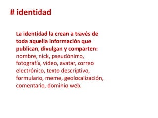 # identidad

 La identidad la crean a través de
 toda aquella información que
 publican, divulgan y comparten:
 nombre, nick, pseudónimo,
 fotografía, vídeo, avatar, correo
 electrónico, texto descriptivo,
 formulario, meme, geolocalización,
 comentario, dominio web.
 