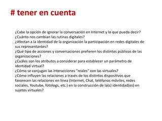 # tener en cuenta

 ¿Cabe la opción de ignorar la conversación en Internet y lo que pueda decir?
 ¿Cuánto nos cambian las rutinas digitales?
 ¿Afectan a la identidad de la organización la participación en redes digitales de
 sus representantes?
 ¿Qué tipo de acciones y conversaciones prefieren los distintos públicos de las
 organizaciones?
 ¿Cuáles son los atributos a considerar para establecer un parámetro de
 identidad virtual?
 ¿Cómo se conjugan las interacciones "reales" con las virtuales?
 ¿Cómo influyen las relaciones a través de los distintos dispositivos que
 favorecen las relaciones en línea (Internet, Chat, teléfonos móviles, redes
 sociales, Youtube, fotologs, etc.) en la construcción de la(s) identidad(es) en
 sujetos virtuales?
 