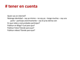 # tener en cuenta

 Quien sos en internet?
 Notengo identidad – soy yo mismo – no soy yo – tengo muchas – soy una
    parte – participo anonimamente – soy lo q los demas ven
 En que redes y comunidades participar?
 Publicar en Blogs? Cual para que?
 Publicar Fotos? Donde para que?
 Publicar videos? Donde para que?
 