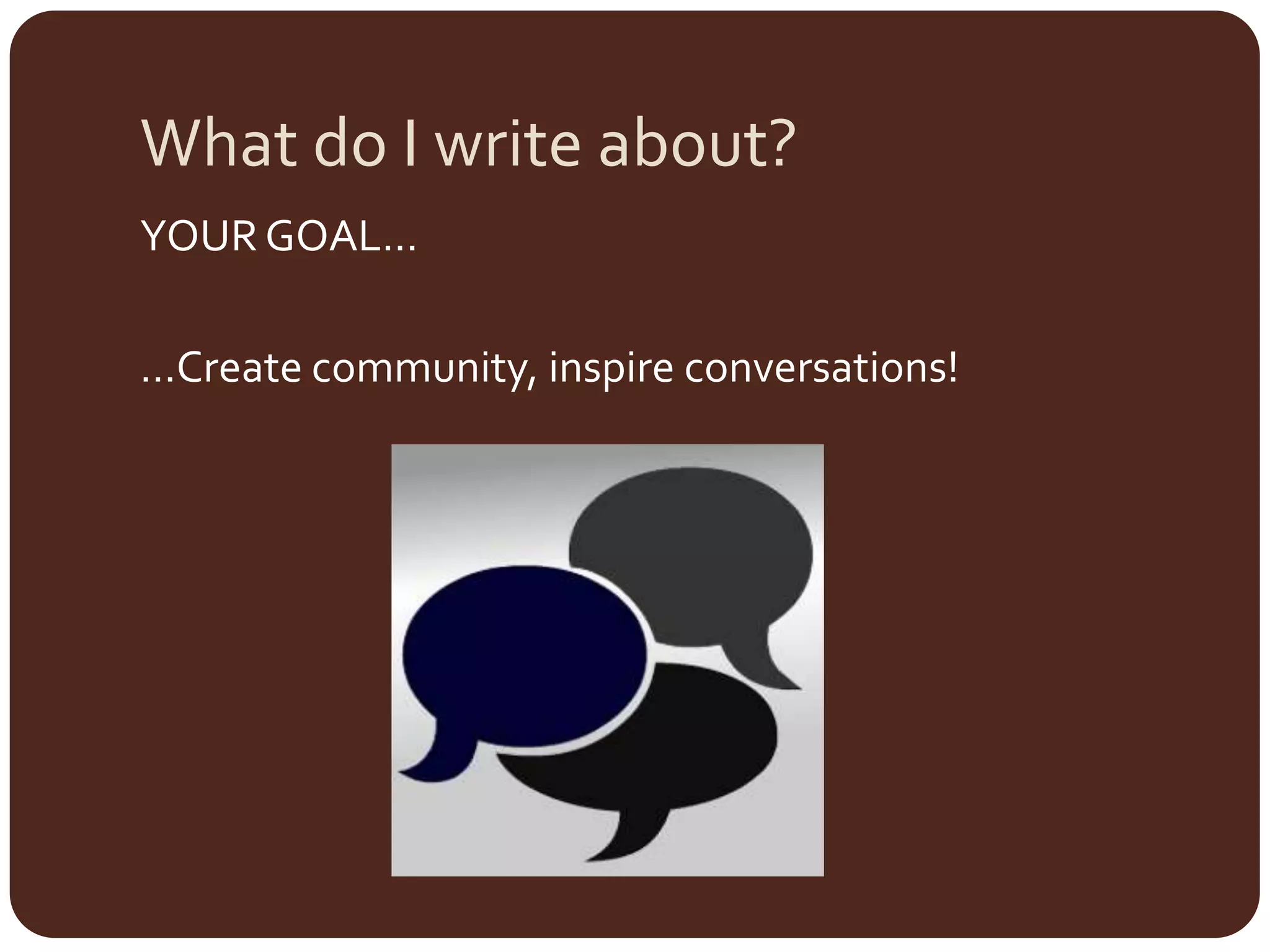 What do I write about?YOUR GOAL……Create community, inspire conversations!