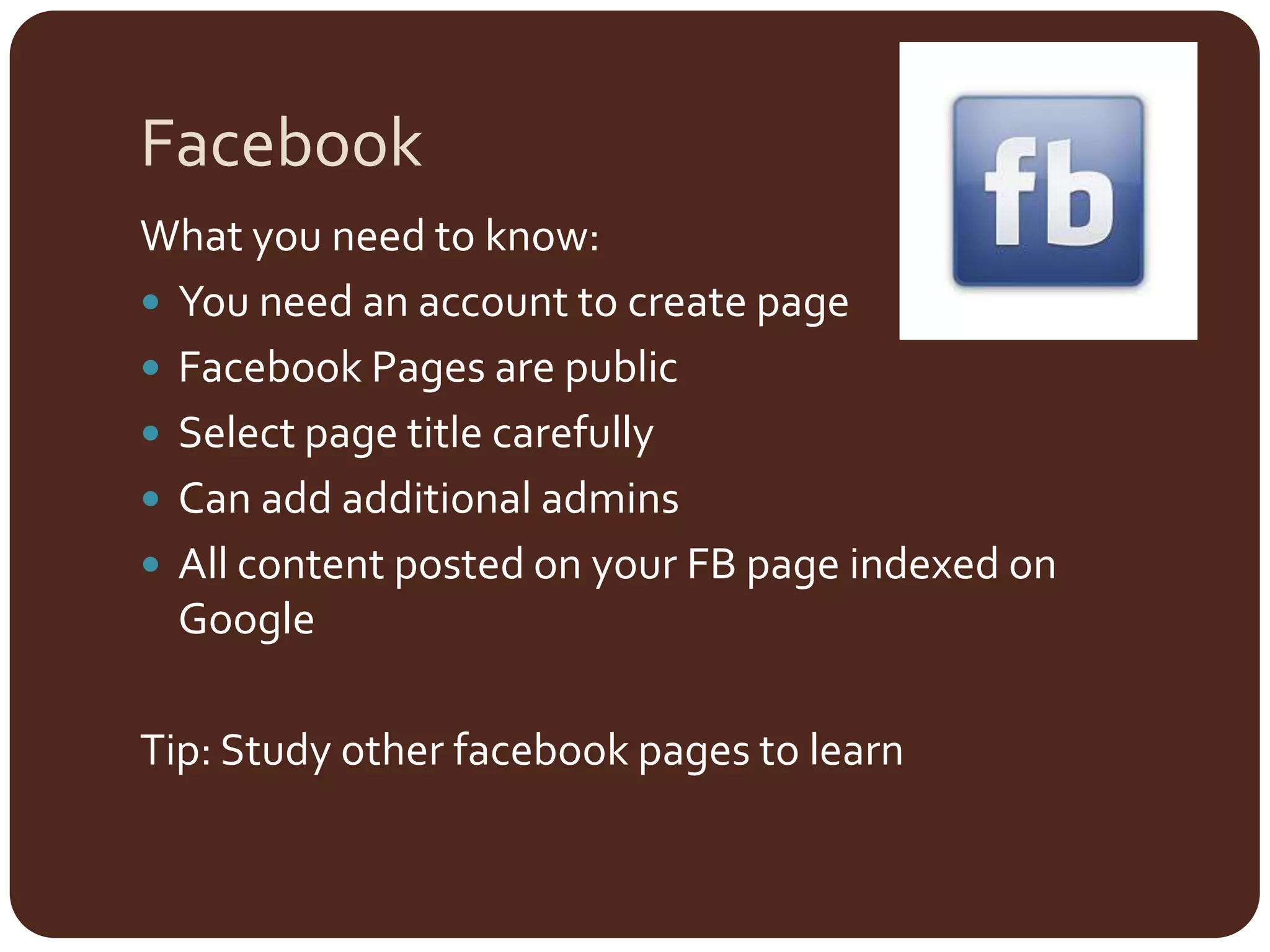 FacebookWhat you need to know:You need an account to create pageFacebook Pages are publicSelect page title carefullyCan add additional adminsAll content posted on your FB page indexed on GoogleTip: Study other facebook pages to learn