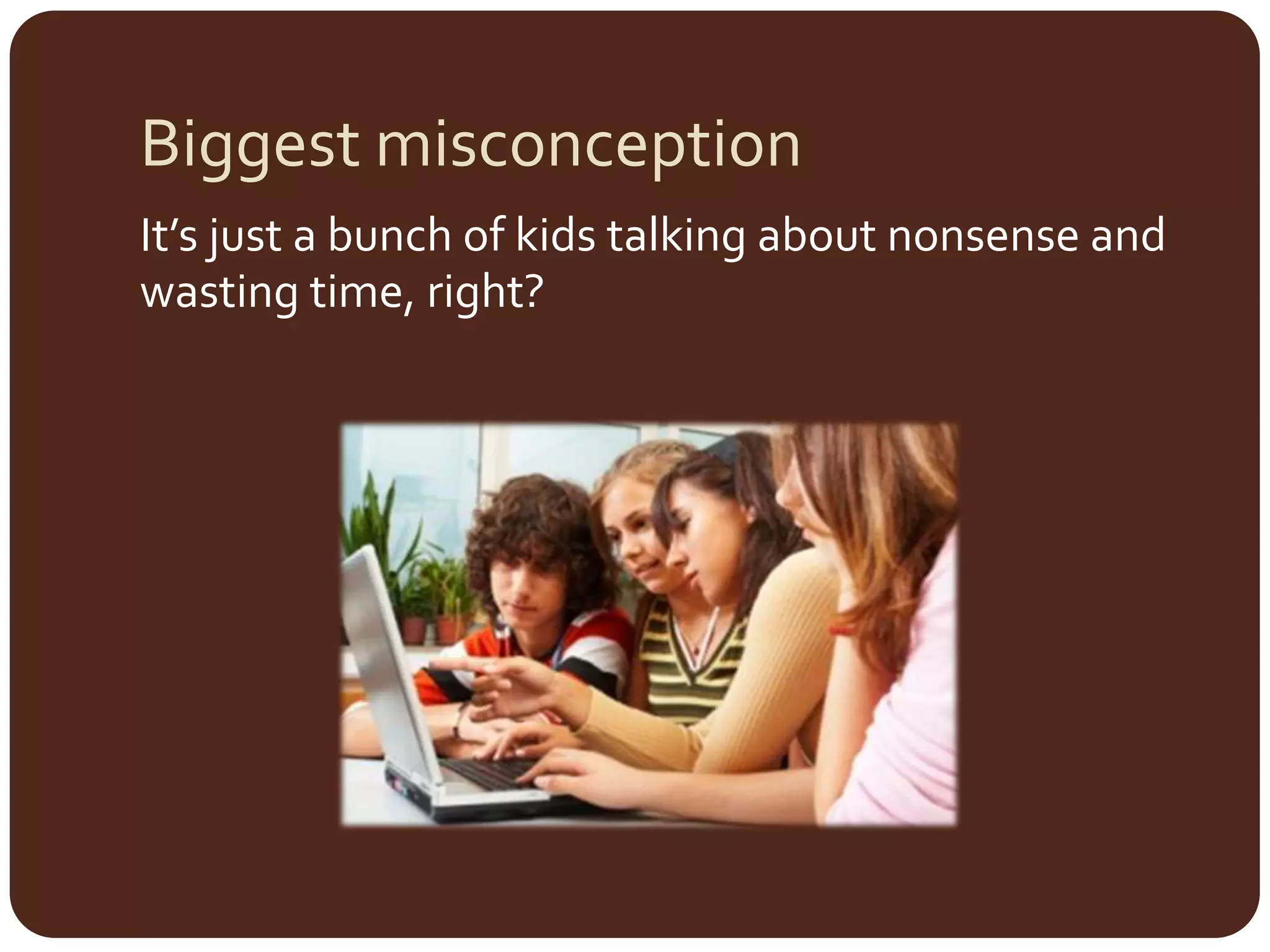 Biggest misconceptionIt’s just a bunch of kids talking about nonsense and wasting time, right?