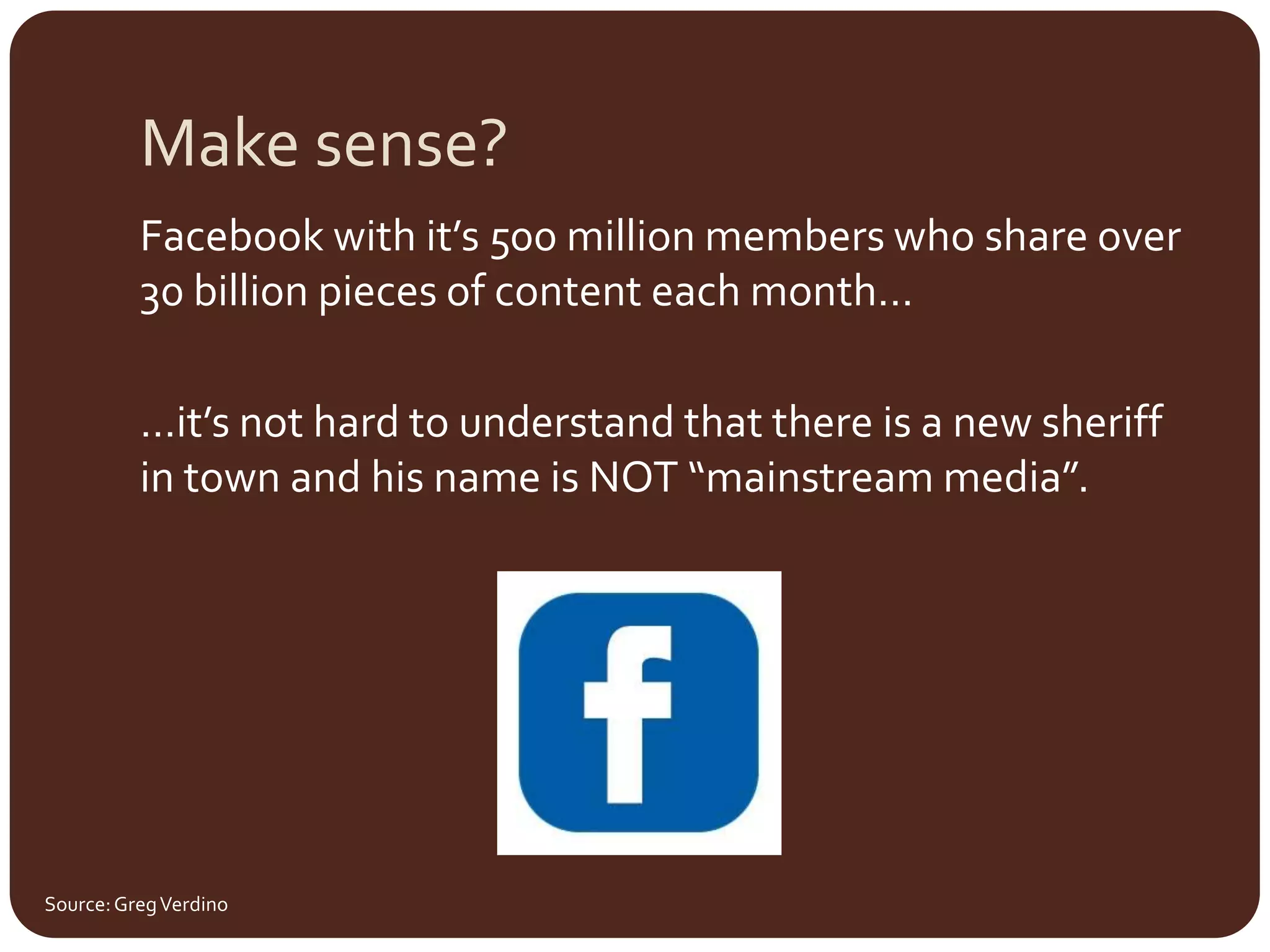 Make sense?Facebook with it’s 500 million members who share over 30 billion pieces of content each month……it’s not hard to understand that there is a new sheriff in town and his name is NOT “mainstream media”.Source: Greg Verdino