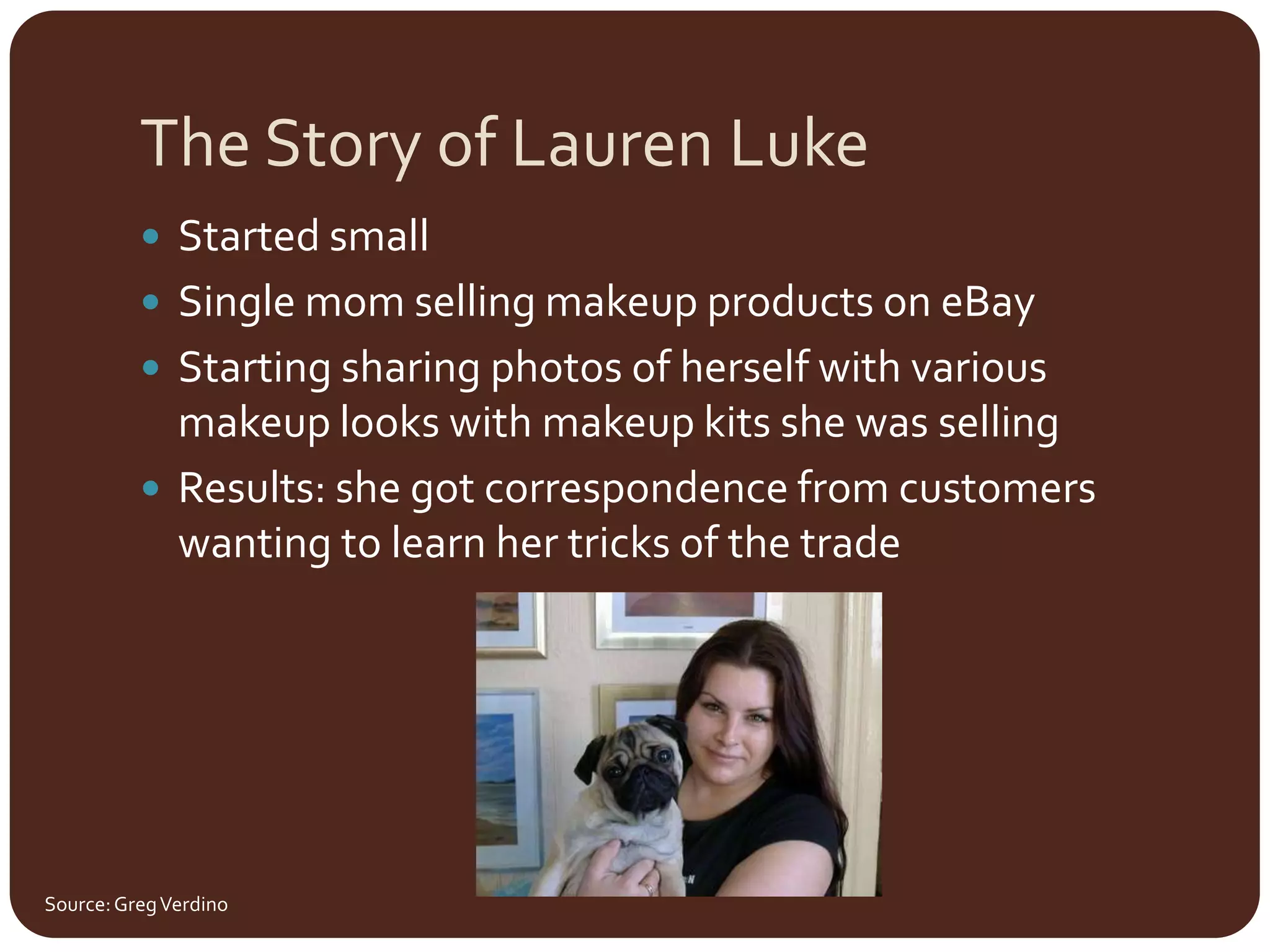 The Story of Lauren Luke	Started smallSingle mom selling makeup products on eBayStarting sharing photos of herself with various makeup looks with makeup kits she was sellingResults: she got correspondence from customers wanting to learn her tricks of the tradeSource: Greg Verdino