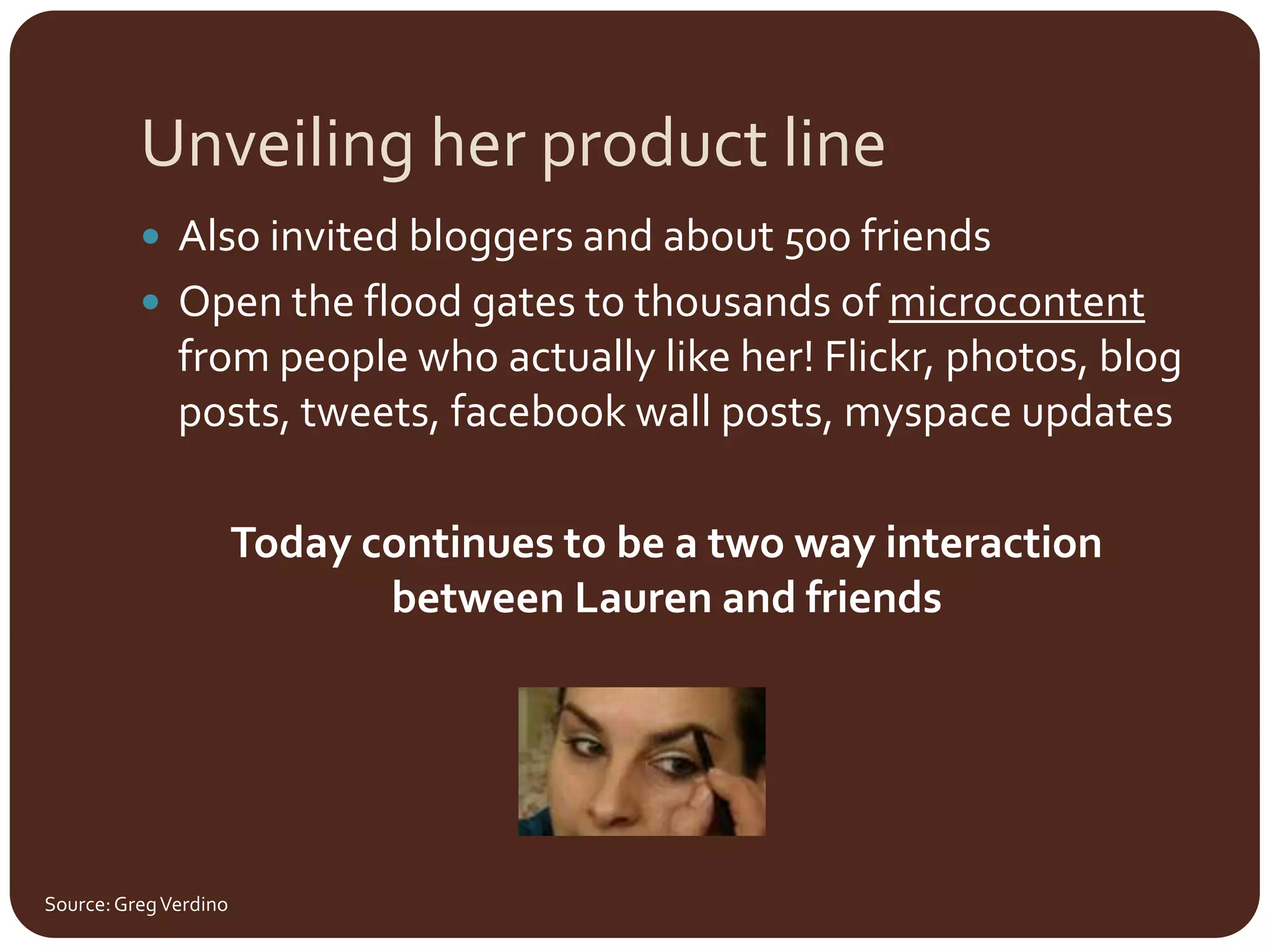 Unveiling her product lineAlso invited bloggers and about 500 friendsOpen the flood gates to thousands of microcontent from people who actually like her! Flickr, photos, blog posts, tweets, facebook wall posts, myspace updatesToday continues to be a two way interaction between Lauren and friendsSource: Greg Verdino