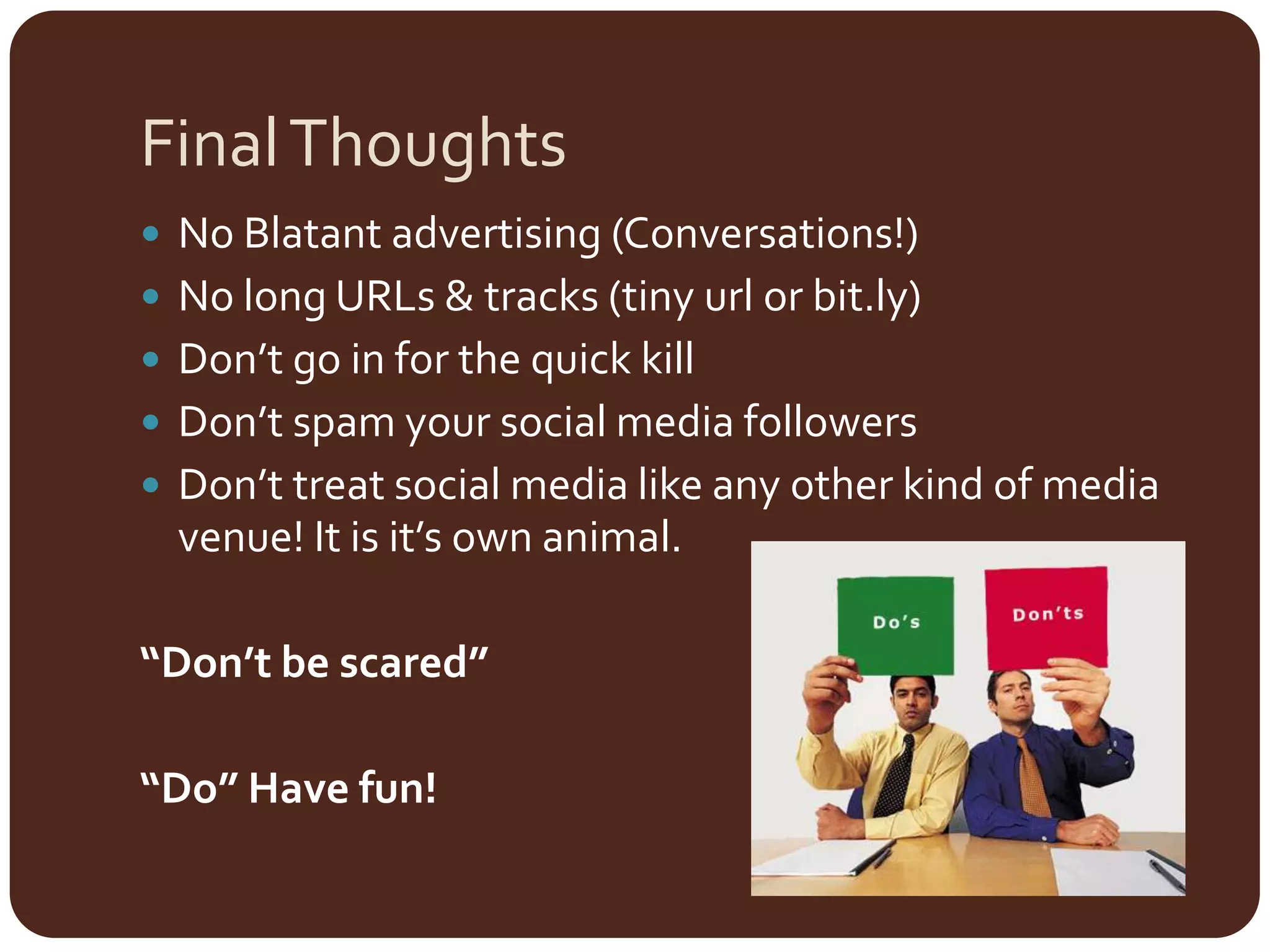 Final ThoughtsNo Blatant advertising (Conversations!)No long URLs & tracks (tiny urlor bit.ly) Don’t go in for the quick killDon’t spam your social media followersDon’t treat social media like any other kind of media venue! It is it’s own animal.“Don’t be scared”“Do” Have fun!