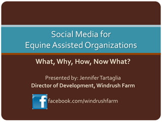 Social Media for Equine Assisted Organizations What, Why, How, Now What? Presented by: Jennifer Tartaglia Director of Development, Windrush Farm facebook.com/windrushfarm 