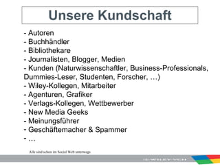 Unsere Kundschaft - Autoren - Buchhändler - Bibliothekare - Journalisten, Blogger, Medien - Kunden (Naturwissenschaftler, Business-Professionals, Dummies-Leser, Studenten, Forscher, …) - Wiley-Kollegen, Mitarbeiter - Agenturen, Grafiker - Verlags-Kollegen, Wettbewerber - New Media Geeks - Meinungsführer Geschäftemacher & Spammer …  Alle sind schon im Social Web unterwegs 
