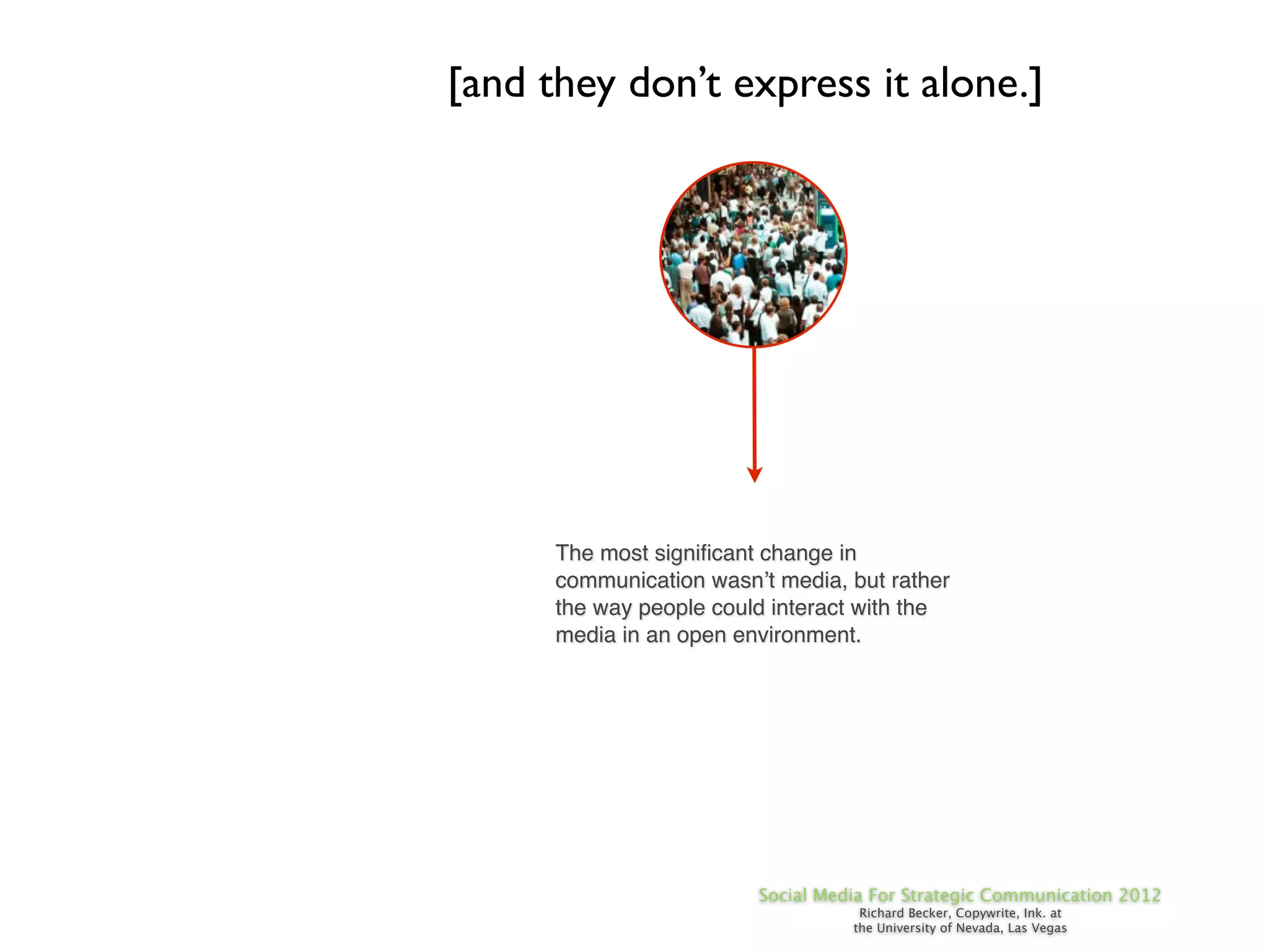 [and they don’t express it alone.]




      The most signiﬁcant change in
      communication wasn’t media, but rather
      the way people could interact with the
      media in an open environment.




                         Social Media For Strategic Communication 2012
                                    Richard Becker, Copywrite, Ink. at
                                   the University of Nevada, Las Vegas
 