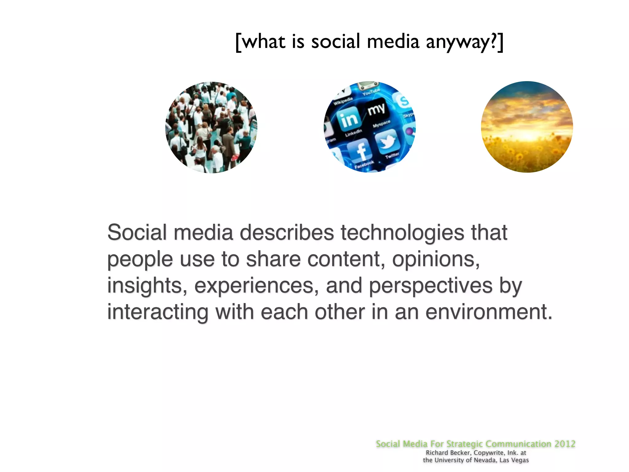 [what is social media anyway?]




Social media describes technologies that
people use to share content, opinions,
insights, experiences, and perspectives by
interacting with each other in an environment.




                            Social Media For Strategic Communication 2012
                                       Richard Becker, Copywrite, Ink. at
                                      the University of Nevada, Las Vegas
 