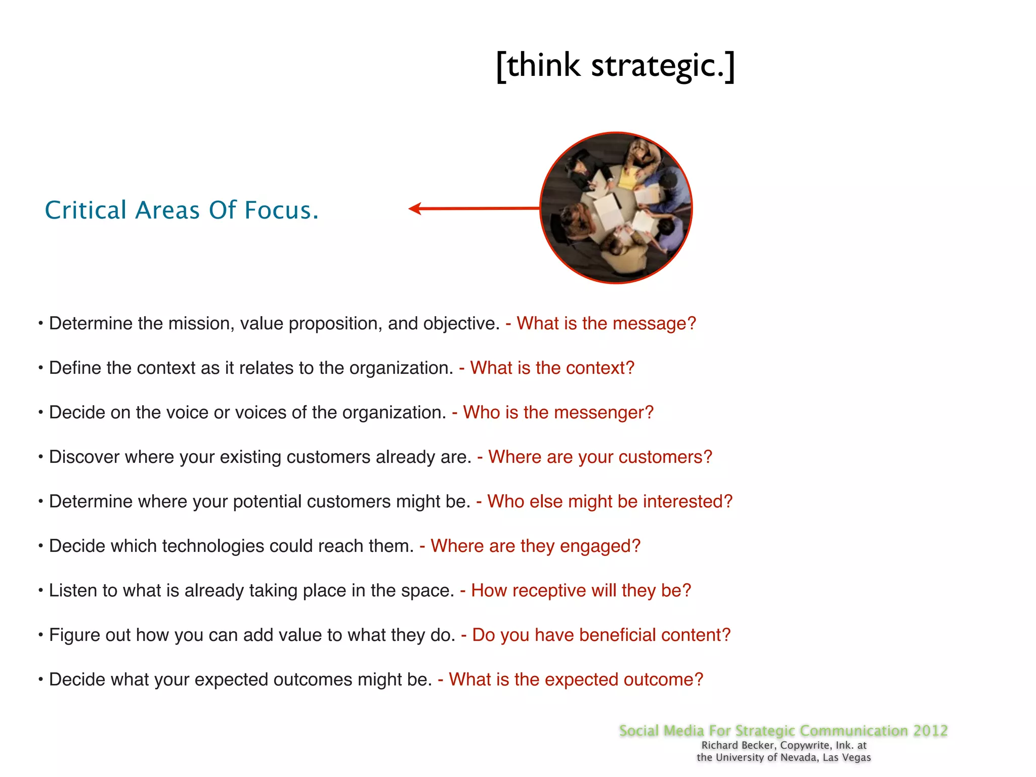 [think strategic.]


Critical Areas Of Focus.



• Determine the mission, value proposition, and objective. - What is the message?

• Deﬁne the context as it relates to the organization. - What is the context?

• Decide on the voice or voices of the organization. - Who is the messenger?

• Discover where your existing customers already are. - Where are your customers?

• Determine where your potential customers might be. - Who else might be interested?

• Decide which technologies could reach them. - Where are they engaged?

• Listen to what is already taking place in the space. - How receptive will they be?

• Figure out how you can add value to what they do. - Do you have beneﬁcial content?

• Decide what your expected outcomes might be. - What is the expected outcome?

                                                                           Social Media For Strategic Communication 2012
                                                                                        Richard Becker, Copywrite, Ink. at
                                                                                       the University of Nevada, Las Vegas
 