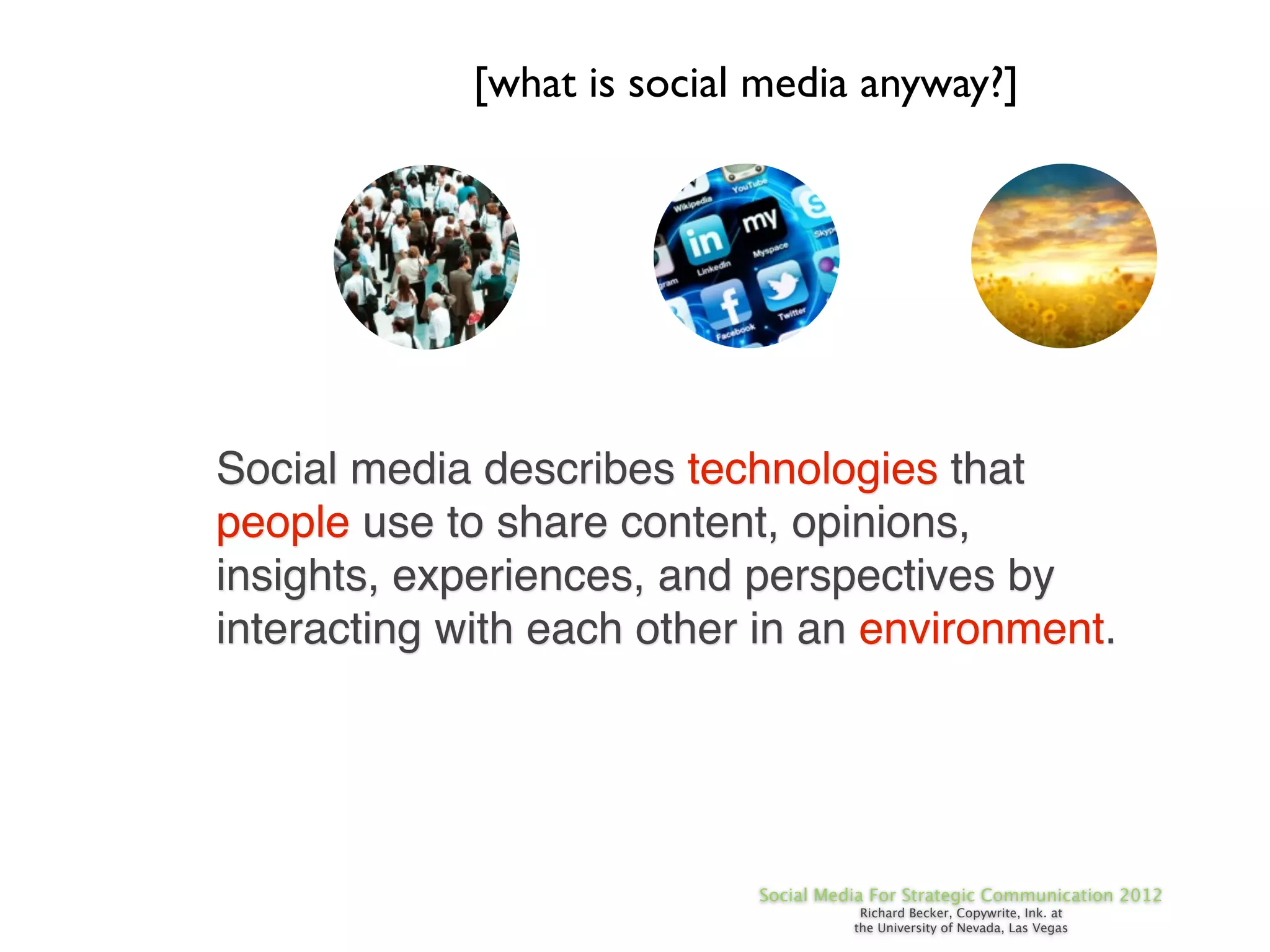 [what is social media anyway?]




Social media describes technologies that
people use to share content, opinions,
insights, experiences, and perspectives by
interacting with each other in an environment.




                            Social Media For Strategic Communication 2012
                                       Richard Becker, Copywrite, Ink. at
                                      the University of Nevada, Las Vegas
 