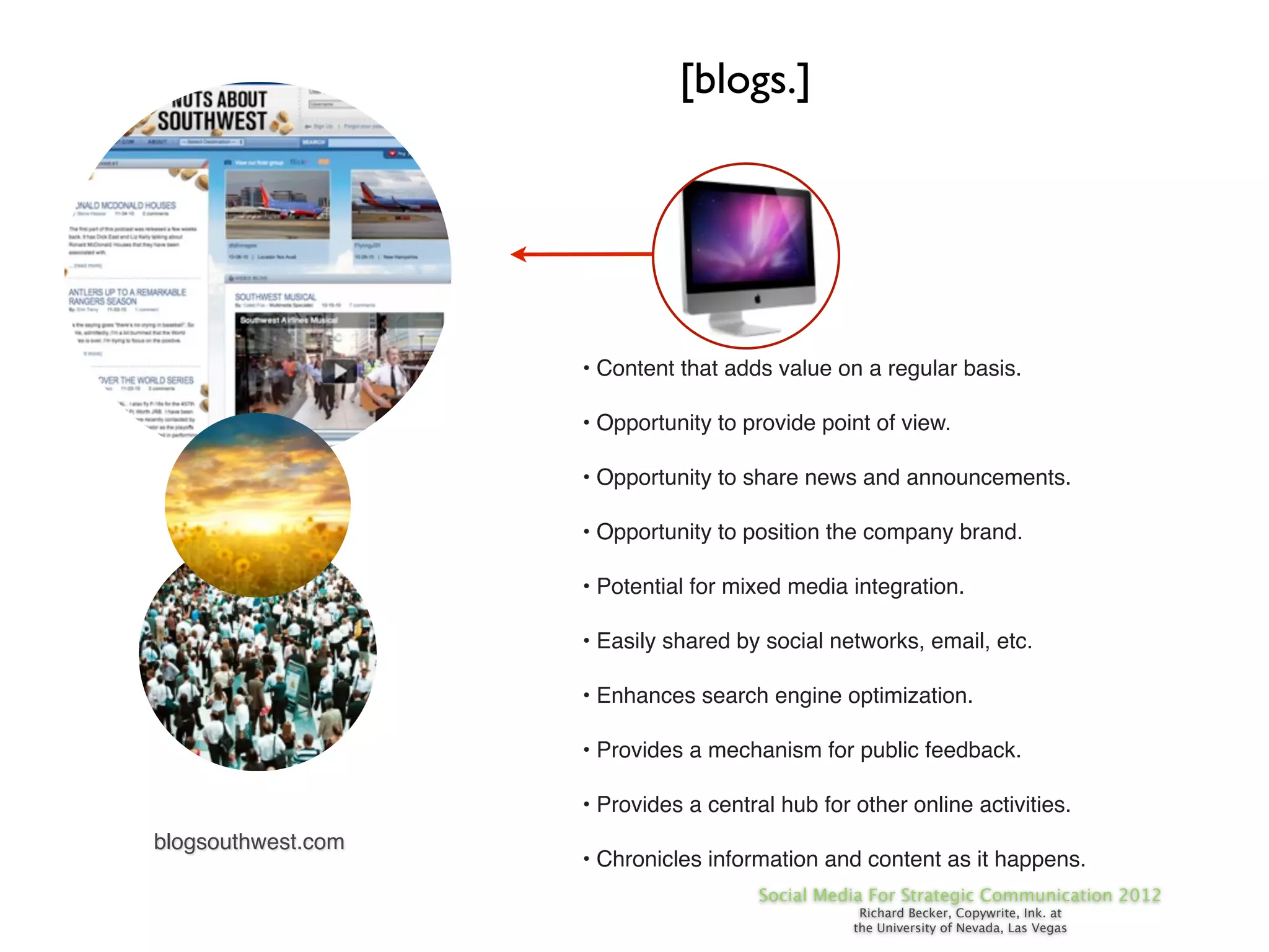 [blogs.]




                    • Content that adds value on a regular basis.

                    • Opportunity to provide point of view.

                    • Opportunity to share news and announcements.

                    • Opportunity to position the company brand.

                    • Potential for mixed media integration.

                    • Easily shared by social networks, email, etc.

                    • Enhances search engine optimization.

                    • Provides a mechanism for public feedback.

                    • Provides a central hub for other online activities.
blogsouthwest.com
                    • Chronicles information and content as it happens.
                                       Social Media For Strategic Communication 2012
                                                  Richard Becker, Copywrite, Ink. at
                                                 the University of Nevada, Las Vegas
 