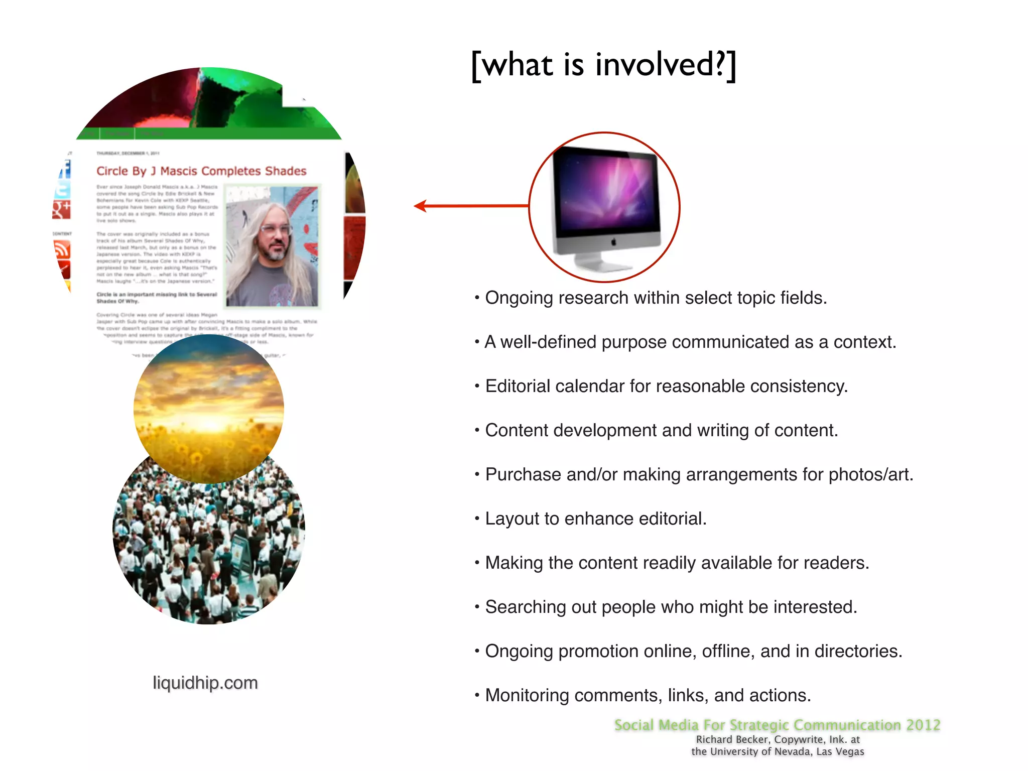 [what is involved?]




                • Ongoing research within select topic ﬁelds.

                • A well-deﬁned purpose communicated as a context.

                • Editorial calendar for reasonable consistency.

                • Content development and writing of content.

                • Purchase and/or making arrangements for photos/art.

                • Layout to enhance editorial.

                • Making the content readily available for readers.

                • Searching out people who might be interested.

                • Ongoing promotion online, ofﬂine, and in directories.
liquidhip.com
                • Monitoring comments, links, and actions.
                                  Social Media For Strategic Communication 2012
                                             Richard Becker, Copywrite, Ink. at
                                            the University of Nevada, Las Vegas
 
