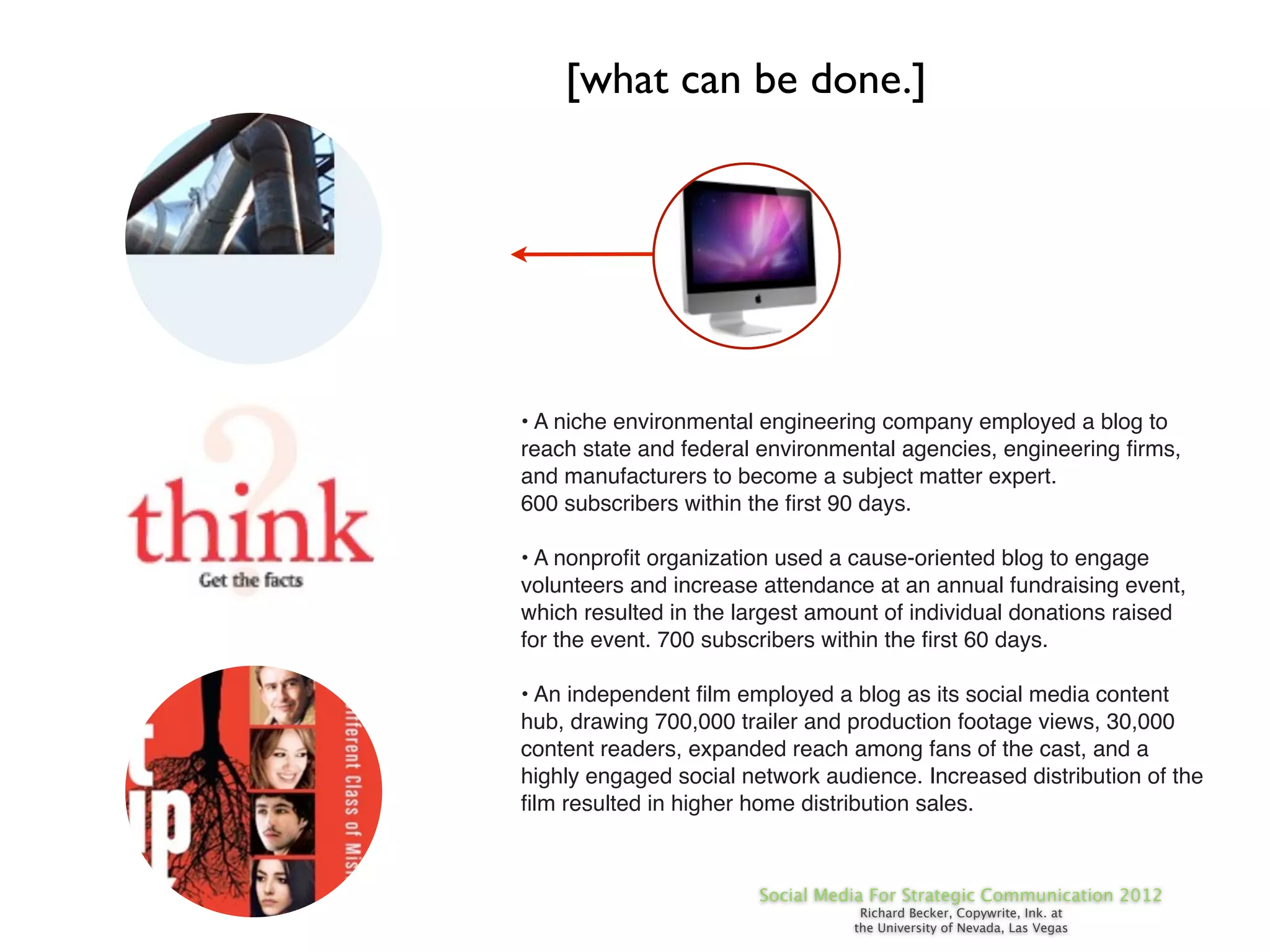 [what can be done.]




• A niche environmental engineering company employed a blog to
reach state and federal environmental agencies, engineering ﬁrms,
and manufacturers to become a subject matter expert.
600 subscribers within the ﬁrst 90 days.

• A nonproﬁt organization used a cause-oriented blog to engage
volunteers and increase attendance at an annual fundraising event,
which resulted in the largest amount of individual donations raised
for the event. 700 subscribers within the ﬁrst 60 days.

• An independent ﬁlm employed a blog as its social media content
hub, drawing 700,000 trailer and production footage views, 30,000
content readers, expanded reach among fans of the cast, and a
highly engaged social network audience. Increased distribution of the
ﬁlm resulted in higher home distribution sales.



                        Social Media For Strategic Communication 2012
                                   Richard Becker, Copywrite, Ink. at
                                  the University of Nevada, Las Vegas
 