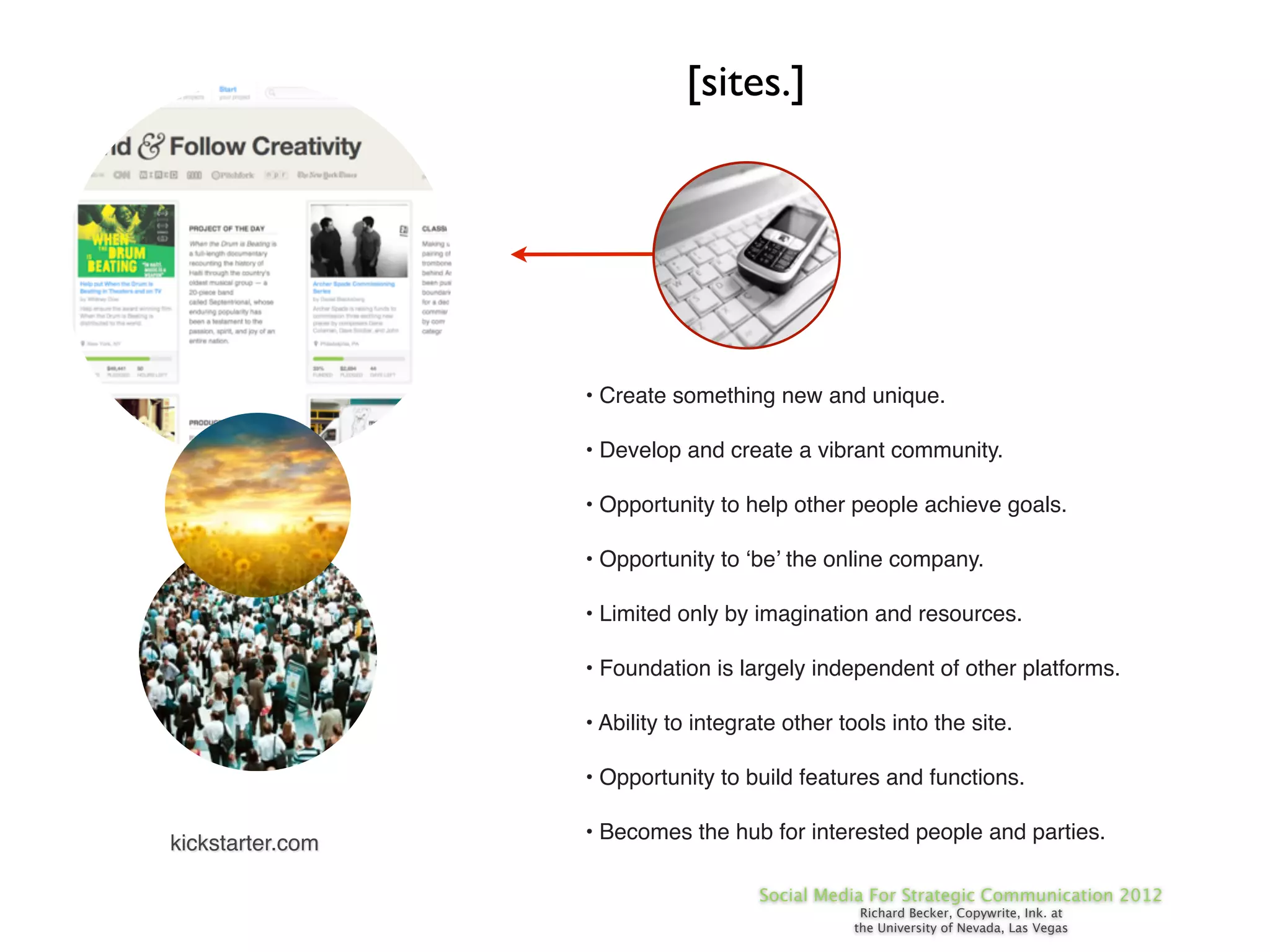 [sites.]




                  • Create something new and unique.

                  • Develop and create a vibrant community.

                  • Opportunity to help other people achieve goals.

                  • Opportunity to ‘be’ the online company.

                  • Limited only by imagination and resources.

                  • Foundation is largely independent of other platforms.

                  • Ability to integrate other tools into the site.

                  • Opportunity to build features and functions.

                  • Becomes the hub for interested people and parties.
kickstarter.com

                                     Social Media For Strategic Communication 2012
                                                 Richard Becker, Copywrite, Ink. at
                                                the University of Nevada, Las Vegas
 