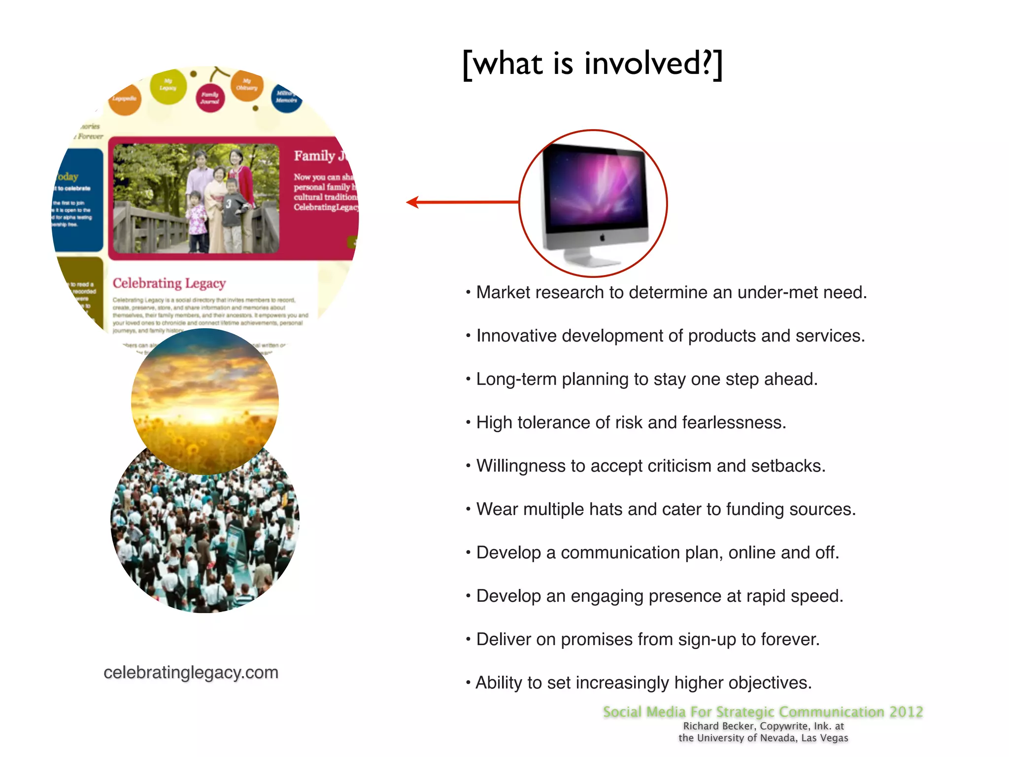 [what is involved?]




                        • Market research to determine an under-met need.

                        • Innovative development of products and services.

                        • Long-term planning to stay one step ahead.

                        • High tolerance of risk and fearlessness.

                        • Willingness to accept criticism and setbacks.

                        • Wear multiple hats and cater to funding sources.

                        • Develop a communication plan, online and off.

                        • Develop an engaging presence at rapid speed.

                        • Deliver on promises from sign-up to forever.
celebratinglegacy.com
                        • Ability to set increasingly higher objectives.
                                           Social Media For Strategic Communication 2012
                                                      Richard Becker, Copywrite, Ink. at
                                                     the University of Nevada, Las Vegas
 
