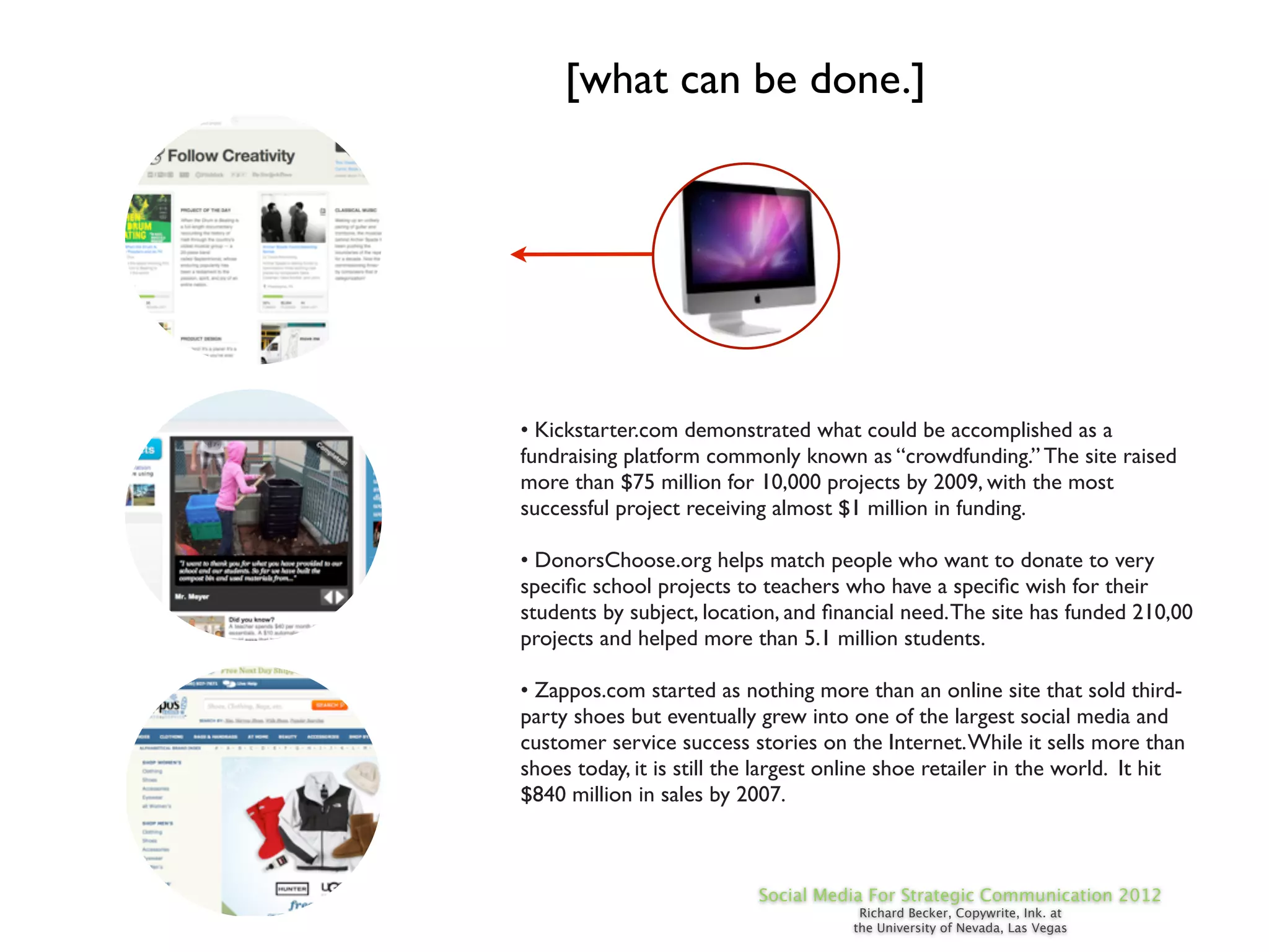 [what can be done.]




• Kickstarter.com demonstrated what could be accomplished as a
fundraising platform commonly known as “crowdfunding.” The site raised
more than $75 million for 10,000 projects by 2009, with the most
successful project receiving almost $1 million in funding.

• DonorsChoose.org helps match people who want to donate to very
speciﬁc school projects to teachers who have a speciﬁc wish for their
students by subject, location, and ﬁnancial need. The site has funded 210,00
projects and helped more than 5.1 million students.

• Zappos.com started as nothing more than an online site that sold third-
party shoes but eventually grew into one of the largest social media and
customer service success stories on the Internet. While it sells more than
shoes today, it is still the largest online shoe retailer in the world. It hit
$840 million in sales by 2007.



                           Social Media For Strategic Communication 2012
                                        Richard Becker, Copywrite, Ink. at
                                       the University of Nevada, Las Vegas
 