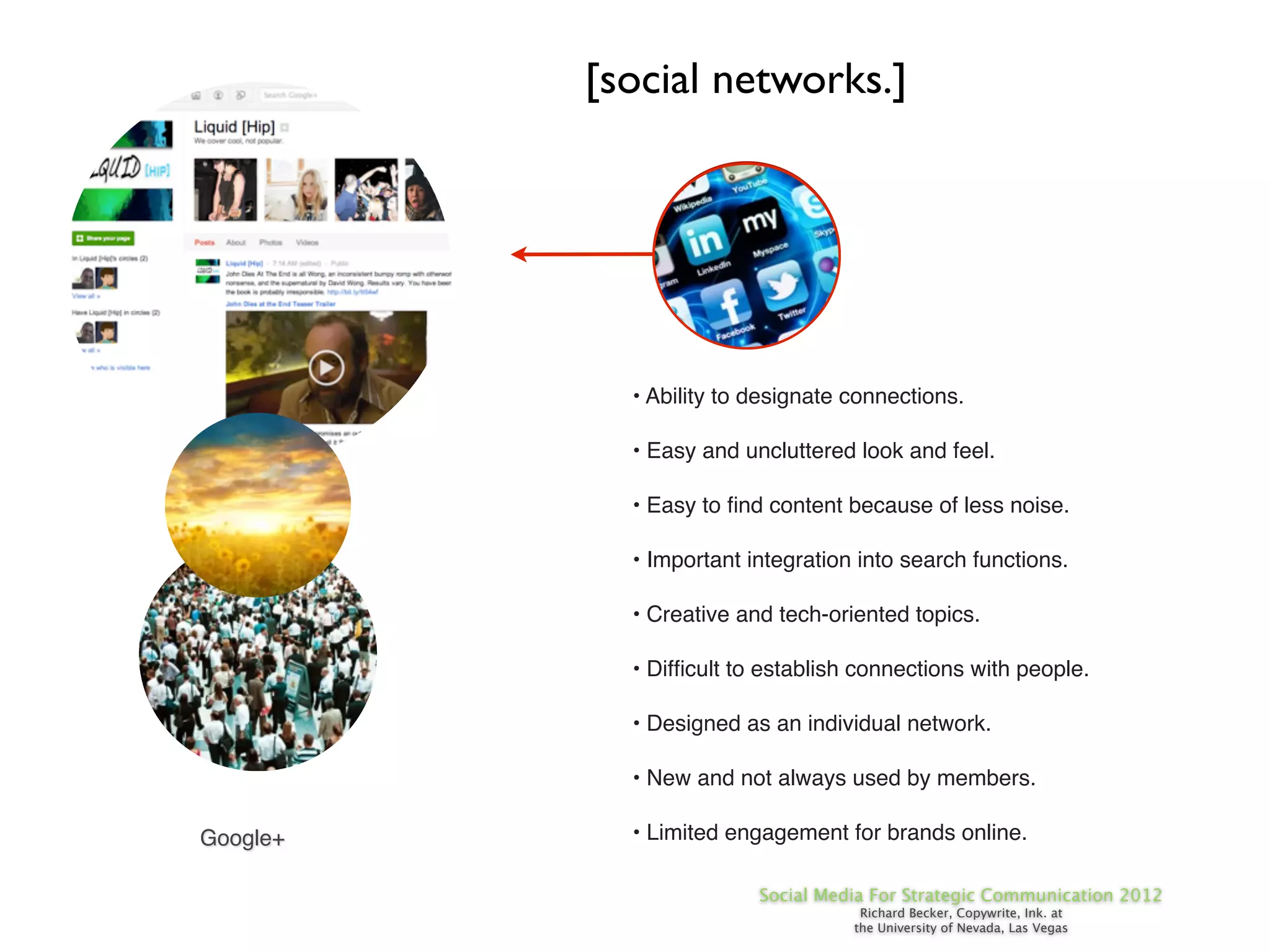 [social networks.]




            • Ability to designate connections.

            • Easy and uncluttered look and feel.

            • Easy to ﬁnd content because of less noise.

            • Important integration into search functions.

            • Creative and tech-oriented topics.

            • Difﬁcult to establish connections with people.

            • Designed as an individual network.

            • New and not always used by members.

Google+     • Limited engagement for brands online.

                         Social Media For Strategic Communication 2012
                                    Richard Becker, Copywrite, Ink. at
                                   the University of Nevada, Las Vegas
 