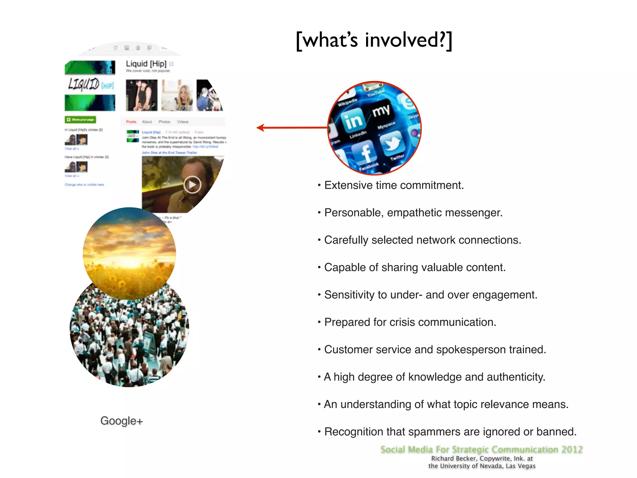[what’s involved?]




            • Extensive time commitment.

            • Personable, empathetic messenger.

            • Carefully selected network connections.

            • Capable of sharing valuable content.

            • Sensitivity to under- and over engagement.

            • Prepared for crisis communication.

            • Customer service and spokesperson trained.

            • A high degree of knowledge and authenticity.

            • An understanding of what topic relevance means.
Google+
            • Recognition that spammers are ignored or banned.
                        Social Media For Strategic Communication 2012
                                   Richard Becker, Copywrite, Ink. at
                                  the University of Nevada, Las Vegas
 