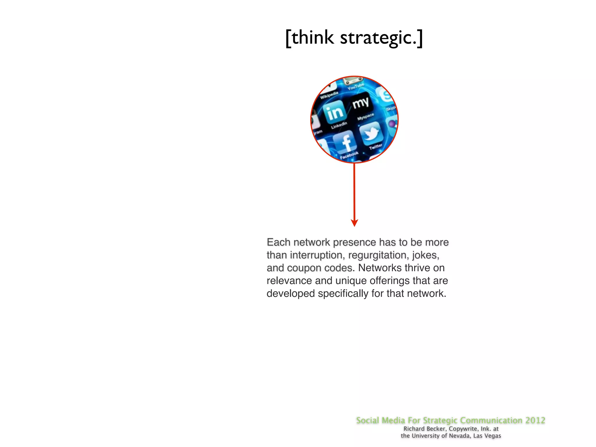 [think strategic.]




Each network presence has to be more
than interruption, regurgitation, jokes,
and coupon codes. Networks thrive on
relevance and unique offerings that are
developed speciﬁcally for that network.




                   Social Media For Strategic Communication 2012
                              Richard Becker, Copywrite, Ink. at
                             the University of Nevada, Las Vegas
 
