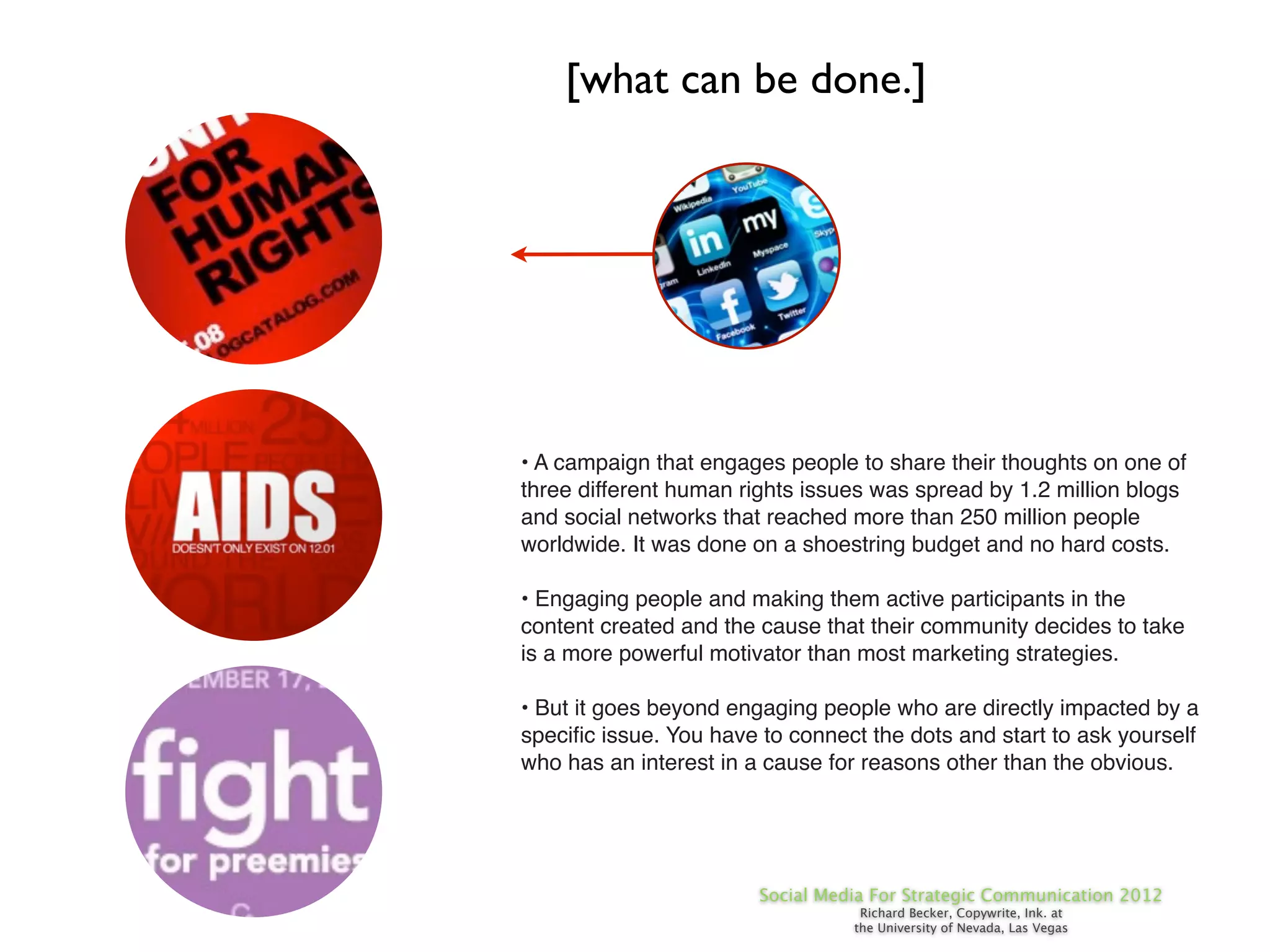 [what can be done.]




• A campaign that engages people to share their thoughts on one of
three different human rights issues was spread by 1.2 million blogs
and social networks that reached more than 250 million people
worldwide. It was done on a shoestring budget and no hard costs.

• Engaging people and making them active participants in the
content created and the cause that their community decides to take
is a more powerful motivator than most marketing strategies.

• But it goes beyond engaging people who are directly impacted by a
speciﬁc issue. You have to connect the dots and start to ask yourself
who has an interest in a cause for reasons other than the obvious.




                        Social Media For Strategic Communication 2012
                                   Richard Becker, Copywrite, Ink. at
                                  the University of Nevada, Las Vegas
 