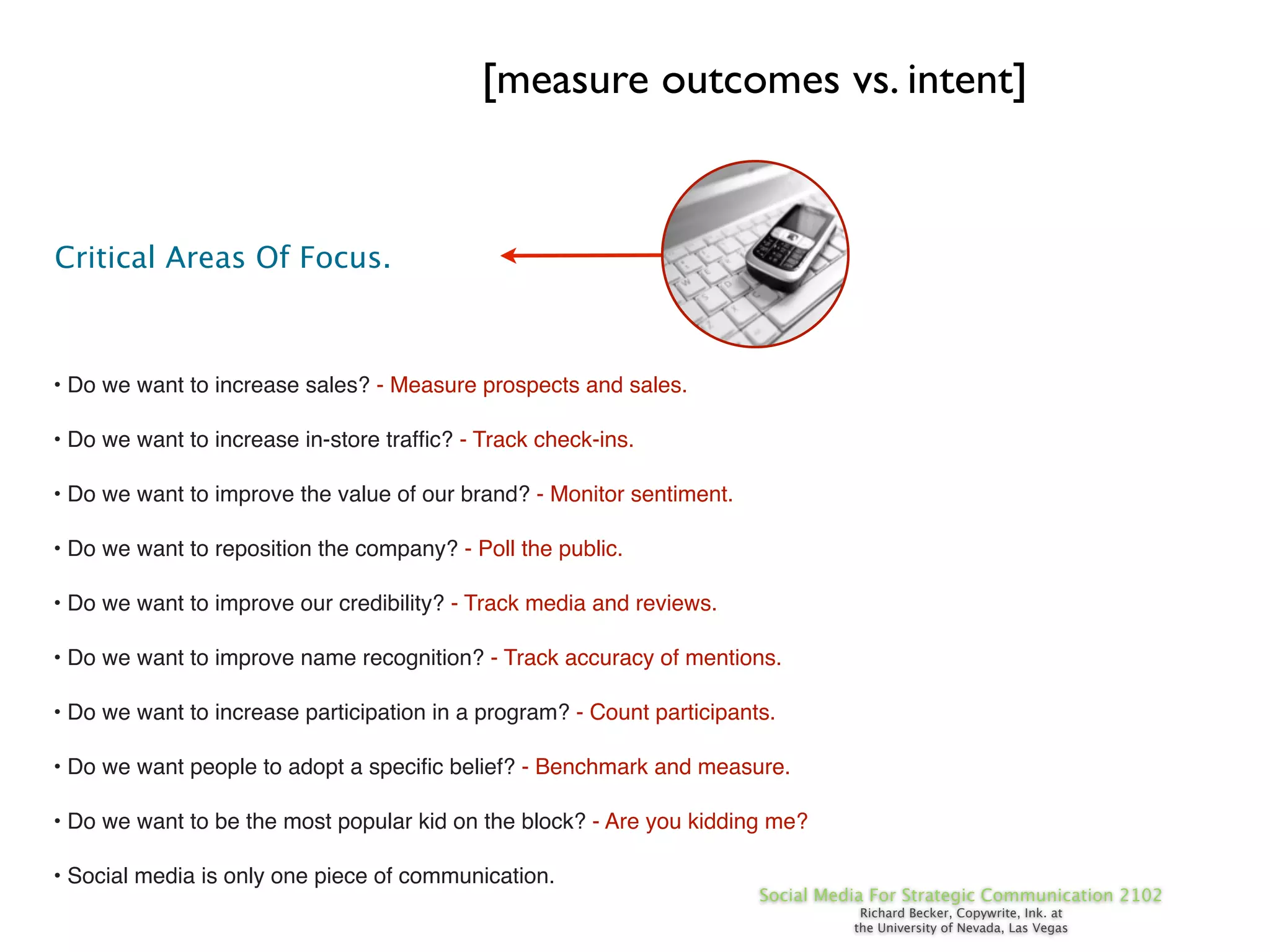 [measure outcomes vs. intent]


Critical Areas Of Focus.



• Do we want to increase sales? - Measure prospects and sales.

• Do we want to increase in-store trafﬁc? - Track check-ins.

• Do we want to improve the value of our brand? - Monitor sentiment.

• Do we want to reposition the company? - Poll the public.

• Do we want to improve our credibility? - Track media and reviews.

• Do we want to improve name recognition? - Track accuracy of mentions.

• Do we want to increase participation in a program? - Count participants.

• Do we want people to adopt a speciﬁc belief? - Benchmark and measure.

• Do we want to be the most popular kid on the block? - Are you kidding me?

• Social media is only one piece of communication.
                                                                        Social Media For Strategic Communication 2102
                                                                                   Richard Becker, Copywrite, Ink. at
                                                                                  the University of Nevada, Las Vegas
 