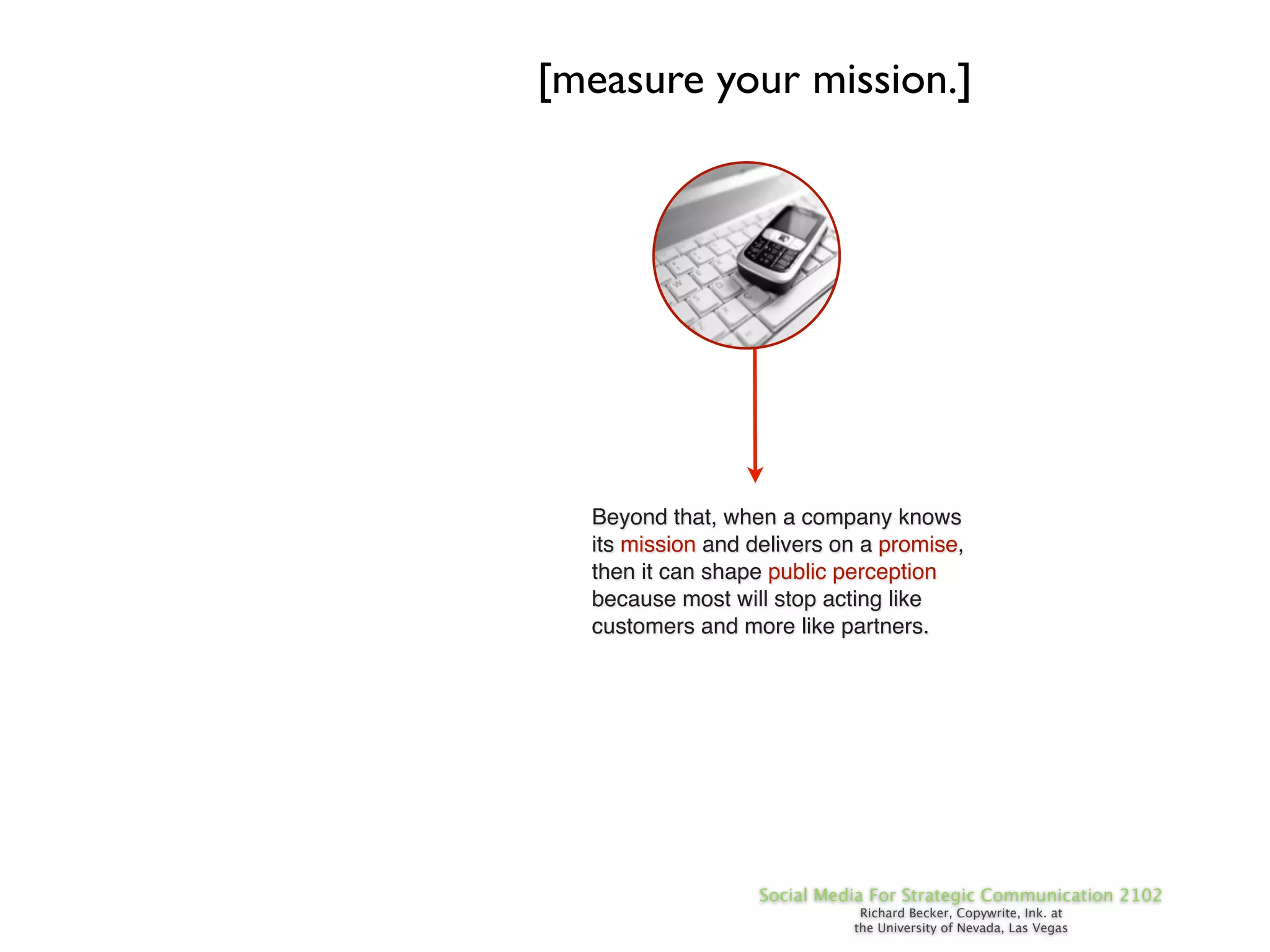 [measure your mission.]




  Beyond that, when a company knows
  its mission and delivers on a promise,
  then it can shape public perception
  because most will stop acting like
  customers and more like partners.




                   Social Media For Strategic Communication 2102
                              Richard Becker, Copywrite, Ink. at
                             the University of Nevada, Las Vegas
 