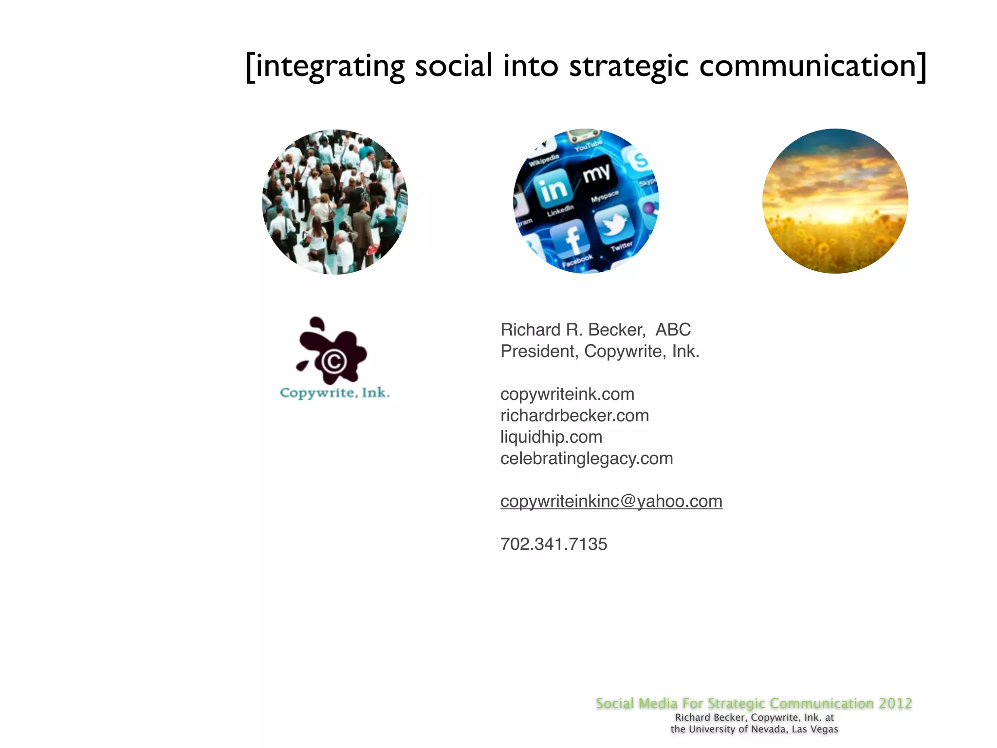 [integrating social into strategic communication]




                  Richard R. Becker, ABC
                  President, Copywrite, Ink.

                  copywriteink.com
                  richardrbecker.com
                  liquidhip.com
                  celebratinglegacy.com

                  copywriteinkinc@yahoo.com

                  702.341.7135




                              Social Media For Strategic Communication 2012
                                         Richard Becker, Copywrite, Ink. at
                                        the University of Nevada, Las Vegas
 