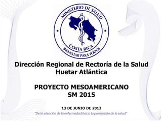 Dirección Regional de Rectoría de la Salud
Huetar Atlántica
PROYECTO MESOAMERICANO
SM 2015
13 DE JUNIO DE 2013
 