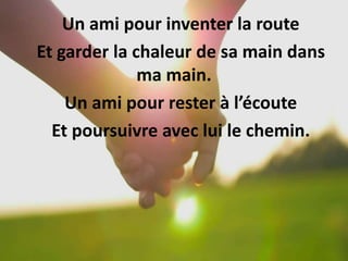 Un ami pour inventer la route
Et garder la chaleur de sa main dans
ma main.
Un ami pour rester à l’écoute
Et poursuivre avec lui le chemin.
 