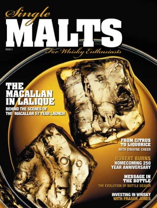Single
malts
Issue 2
                  For isk Enthusiasts


thE
maCaLLan
in LaLiQuE
beHind tHe scenes of
tHe macallan 57 yeaR launcH




                                            From Citrus
                                            to LiQuoriCE
                                           with Dwayne cheer

                                         RobeRt buRns
                                        Homecoming 250
                                       yeaR anniveRsaRy
                                              mEssagE in
                                              thE bottLE
                                the evolution of Bottle Design

                                       investing in wHisky
                                        witH fRaseR jones
 