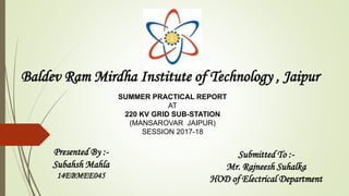 Baldev Ram Mirdha Institute of Technology , Jaipur
SUMMER PRACTICAL REPORT
AT
220 KV GRID SUB-STATION
(MANSAROVAR JAIPUR)
SESSION 2017-18
Presented By :-
Subahsh Mahla
14EBMEE045
Submitted To :-
Mr. Rajneesh Suhalka
HOD of Electrical Department
 
