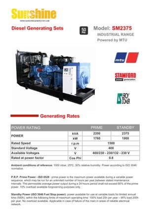 Diesel Generating Sets                                              Model: SM2375
                                                                       INDUSTRIAL RANGE
                                                                       Powered by MTU




                        Generating Rates

POWER RATING                                                      PRIME                 STANDBY
                                                  kVA               2200                    2375
POWER
                                                   kW               1760                    1900
Rated Speed                                       r.p.m                         1500
Standard Voltage                                    V                            400
Available Voltages                                  V              400/230 - 230/132 - 230 V
Rated at power factor                           Cos Phi                          0.8

Ambient conditions of reference: 1000 mbar, 25ºC, 30% relative humidity. Power according to ISO 3046
normative.


P.R.P. Prime Power - ISO 8528 : prime power is the maximum power available during a variable power
sequence, which may be run for an unlimited number of hours per year,between stated maintenance
intervals. The permissible average power output during a 24 hours period shall not exceed 80% of the prime
power. 10% overload available forgoverning purposes only.

Standby Power (ISO 3046 Fuel Stop power): power available for use at variable loads for limited annual
time (500h), within the following limits of maximum operating time: 100% load 25h per year – 90% load 200h
per year. No overload available. Applicable in case of failure of the main in areas of reliable electrical
network.
 
