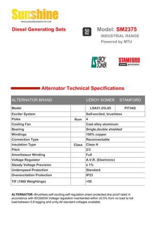 Diesel Generating Sets                                        Model: SM2375
                                                                 INDUSTRIAL RANGE
                                                                 Powered by MTU




                     Alternator Technical Specifications

ALTERNATOR BRAND                                      LEROY SOMER             STAMFORD

Model                                                     LSA51.2VL85             PI734G
Exciter System                                        Self-excited, brushless
Poles                                         Num     4
Cooling Fan                                           Cast alloy aluminum
Bearing                                               Single,double shielded
Windings                                              100% copper
Connection Type                                       Reconnectable
Insulation Type                              Class    Class H
Pitch                                                 2/3
Amortisseur Winding                                   Full
Voltage Regulator                                     A.V.R. (Electronic)
Steady Voltage Precision                              ± 1%
Underspeed Protection                                 Standard
Overexcitation Protection                             IP23
TIF (1960 Weightings)                                 <50


ALTERNATOR--Brushless,self exciting,self regulation,sreen protected,drip proof rated in
accordance with IEC60034.Voltage regulation maintainted within ±0.5% from no load to full
load.between 0.8 lagging and unity.All standard voltages available.
 