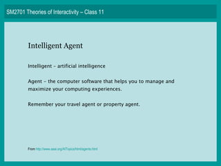 SM2701 Theories of Interactivity – Class 11 Intelligent Agent Intelligent – artificial intelligence Agent - the computer software that helps you to manage and maximize your computing experiences. Remember your travel agent or property agent. From  http:// www.aaai.org/AITopics/html/agents.html   