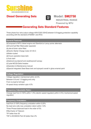 Diesel Generating Sets                                        Model: SM2750
                                                                 INDUSTRIAL RANGE
                                                                 Powered by MTU
                     Generating Sets Standard Features
Three phase four wire,output voltage 400V/230V,50HZ,between 0.8 lagging,protection capability
according with the standard of NAME1 and IP23.


General Features:
ΔComposed of MTU diesel engine and Stamford or Leroy somer alternator
ΔOil and fuel filter fitted,water separator
ΔLube-oil drain valve fitted
ΔElectric Starter Charge motor 24 VD.C
ΔWater-cooled
Δ8-hours operation base tank
Δ Auto start
ΔOptional soundproof and weatherproof canopy
Δ3 pole MCCB Delixi breaker
ΔOperation & Maintenance manual
ΔSpecial Integrated Steel Base tank and sprayed overall in gloss enamel paint


Voltage Regulation:
Voltage regulation maintanined within ±0.5%
Between 0.8 and 1.0 lagging and unity
From no load to full load
At speed droop variation upto 4.5%


Frequency Adjustable Ratio:
Change load from 0-100%,within 1.0%( electric speed regulator),within 4.5%( mechanical speed
regulator)


Frequency Undulation:
load from 0-100%,frequency undulation within 0.25%
No load wire volts max undulation ration within 1.8%
Three Phrase balanced load in the order of 5%
Effect factor of Telecom
TIF better than 50
THF to IEC60034 Part 40 better than 2%
 