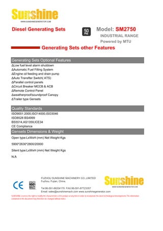 Diesel Generating Sets                                                                                     Model: SM2750
                                                                                                                INDUSTRIAL RANGE
                                                                                                                Powered by MTU
                                      Generating Sets other Features

Generating Sets Optional Features
ΔLow fuel level alarm shutdown
ΔAutomatic Fuel Filling System
ΔEngine oil feeding and drain pump
ΔAuto Transfter Switch( ATS)
ΔParallel control panels
ΔCircuit Breaker MCCB & ACB
ΔRemote Control Panel
Δweatherproof/soundproof Canopy
ΔTrailer type Gensets


Quality Standards
ISO9001:2000,ISO14000,ISO3046
ISO8528 BS4999
BS5514,AS1359,ICE34
CE Compliance
Gensets Dimensions & Weight
Open type:LxWxH (mm) Net Weight Kgs

5900*2630*2800/20000

Silent type:LxWxH (mm) Net Weight Kgs

N.A




                                     FUZHOU SUNSHINE MACHINERY CO.,LIMITED
                                     Fuzhou, Fujian, China.

                                     Tel:86-591-88204179 FAX:86-591-87723357
                                     Email: sales@sunshinemach.com www.sunshinegenerator.com
SUNSHINE,reserves the right to modify the characteristics of its product at any time in order to incorporate the latest technological developments.The information
contained in this document may therefore be changed without notice.
 