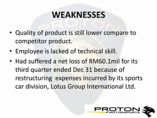 WEAKNESSES
• Quality of product is still lower compare to
  competitor product.
• Employee is lacked of technical skill.
• Had suffered a net loss of RM60.1mil for its
  third quarter ended Dec 31 because of
  restructuring expenses incurred by its sports
  car division, Lotus Group International Ltd.
 