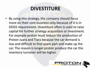 DIVESTITURE
• By using this strategy, the company should focus
  more on their core business only because of it is in
  DOGS requirement. Divestiture often is used to raise
  capital for further strategy acquisition or investment.
  For example proton must reduce the production of
  Proton Juara and Tiara because the car demand is
  low and difficult to find spare part and make up the
  car. The reason is longer proton produce the car the
  inventory turnover will be higher.
 