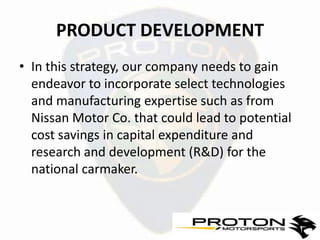 PRODUCT DEVELOPMENT
• In this strategy, our company needs to gain
  endeavor to incorporate select technologies
  and manufacturing expertise such as from
  Nissan Motor Co. that could lead to potential
  cost savings in capital expenditure and
  research and development (R&D) for the
  national carmaker.
 