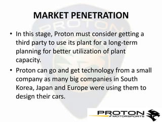 MARKET PENETRATION
• In this stage, Proton must consider getting a
  third party to use its plant for a long-term
  planning for better utilization of plant
  capacity.
• Proton can go and get technology from a small
  company as many big companies in South
  Korea, Japan and Europe were using them to
  design their cars.
 